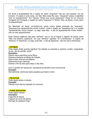 www.ResumosConcursos.hpg.com.br
 Resumo: Gramática Completa da Língua Portuguesa          – por   Carlos Alberto S. Baptista

Há ainda a possibilidade de o sujeito do verbo "esquecer" não ser uma pessoa, um ser
humano. O sujeito é uma coisa, um fato. Mas coisa No caso, "esquecer" passa a significar
"cair no esquecimento". Em "Açores: Férias que nunca esquecem" (frase de um anúncio
divulgado em Portugal), o sujeito do verbo "esquecer" é "férias". Elas, as férias, nunca caem
no esquecimento.

Em Machado de Assis, encontram-se vários casos desse emprego de "esquecer":
"Esqueceu-me apresentar-lhe minha mulher", onde o sujeito de "esqueceu-me" é a oração
"apresentar-lhe minha mulher", ou seja, esse fato - o ato de apresentar-lhe minha mulher -
caiu no meu esquecimento.

Essa mesma regência vale para "lembrar", isto é, há na língua o registro de frases como
"Não me lembrou esperá-la", em que "lembrar" significa "vir à lembrança". O sujeito de
"lembrou" é "esperá-la", ou seja, esse fato - o ato de esperá-la - não me veio à lembrança.


- ESTIMAR
Pede objeto direto quando significar "ter afeição ou amizade a, apreciar, avaliar, congratular-
se por, ser de opinião, achar".
Exemplos:
Estimo meus sobrinhos como filhos.
Estimava bastante os filmes de Chaplin.
Estimo esse anel em mil dólares.
Estimamos suas melhoras.
Estimei o fim da obra para daqui a dez dias.

Com o sentido de "prezar-se", apresenta-se também como pronominal.
Exemplo:
Normalmente, estima-se todos aqueles que fazem o bem.


- FELICITAR
Pede objeto direto e indireto.
Exemplo:
Felicito-o por (de) ter passado no concurso.


- FUGIR (ESCAPAR)
Pede objeto indireto.
Exemplos:
Fugiu-lhe as forças.
Fugiram ao cerco da polícia.
Ele foge de qualquer briga.




                                               135
 