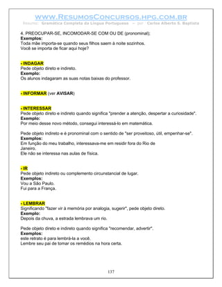 www.ResumosConcursos.hpg.com.br
 Resumo: Gramática Completa da Língua Portuguesa           – por   Carlos Alberto S. Baptista

4. PREOCUPAR-SE, INCOMODAR-SE COM OU DE (pronominal);
Exemplos:
Toda mãe importa-se quando seus filhos saem à noite sozinhos.
Você se importa de ficar aqui hoje?


- INDAGAR
Pede objeto direto e indireto.
Exemplo:
Os alunos indagaram as suas notas baixas do professor.


- INFORMAR (ver AVISAR)


- INTERESSAR
Pede objeto direto e indireto quando significa "prender a atenção, despertar a curiosidade".
Exemplo:
Por meio desse novo método, consegui interessá-lo em matemática.

Pede objeto indireto e é pronominal com o sentido de "ser proveitoso, útil, empenhar-se".
Exemplos:
Em função do meu trabalho, interessava-me em residir fora do Rio de
Janeiro.
Ele não se interessa nas aulas de física.


- IR
Pede objeto indireto ou complemento circunstancial de lugar.
Exemplos:
Vou a São Paulo.
Fui para a França.


- LEMBRAR
Significando "fazer vir à memória por analogia, sugerir", pede objeto direto.
Exemplo:
Depois da chuva, a estrada lembrava um rio.

Pede objeto direto e indireto quando significa "recomendar, advertir".
Exemplos:
este retrato é para lembrá-la a você.
Lembre seu pai de tomar os remédios na hora certa.




                                              137
 