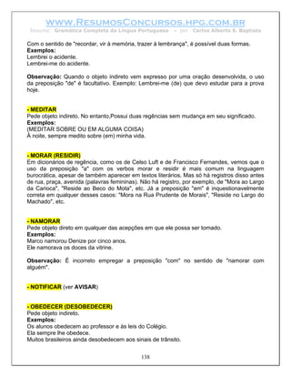 www.ResumosConcursos.hpg.com.br
 Resumo: Gramática Completa da Língua Portuguesa        – por   Carlos Alberto S. Baptista

Com o sentido de "recordar, vir à memória, trazer à lembrança", é possível duas formas.
Exemplos:
Lembrei o acidente.
Lembrei-me do acidente.

Observação: Quando o objeto indireto vem expresso por uma oração desenvolvida, o uso
da preposição "de" é facultativo. Exemplo: Lembrei-me (de) que devo estudar para a prova
hoje.


- MEDITAR
Pede objeto indireto. No entanto,Possui duas regências sem mudança em seu significado.
Exemplos:
(MEDITAR SOBRE OU EM ALGUMA COISA)
À noite, sempre medito sobre (em) minha vida.


- MORAR (RESIDIR)
Em dicionários de regência, como os de Celso Luft e de Francisco Fernandes, vemos que o
uso da preposição "a" com os verbos morar e residir é mais comum na linguagem
burocrática, apesar de também aparecer em textos literários. Mas só há registros disso antes
de rua, praça, avenida (palavras femininas). Não há registro, por exemplo, de "Mora ao Largo
da Carioca", "Reside ao Beco do Mota", etc. Já a preposição "em" é inquestionavelmente
correta em qualquer desses casos: "Mora na Rua Prudente de Morais", "Reside no Largo do
Machado", etc.


- NAMORAR
Pede objeto direto em qualquer das acepções em que ele possa ser tomado.
Exemplos:
Marco namorou Denize por cinco anos.
Ele namorava os doces da vitrine.

Observação: É incorreto empregar a preposição "com" no sentido de "namorar com
alguém".


- NOTIFICAR (ver AVISAR)


- OBEDECER (DESOBEDECER)
Pede objeto indireto.
Exemplos:
Os alunos obedecem ao professor e às leis do Colégio.
Ela sempre lhe obedece.
Muitos brasileiros ainda desobedecem aos sinais de trânsito.


                                            138
 