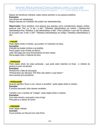 www.ResumosConcursos.hpg.com.br
 Resumo: Gramática Completa da Língua Portuguesa             – por   Carlos Alberto S. Baptista

Apesar de transitivos indiretos, estes verbos admitem a voz passiva analítica.
Exemplos:
Leis devem ser obedecidas.
Regras básicas de civilidade não podem ser desobedecidas.

Observação: Para substituir uma pessoa que apareça como complemento desses verbos,
pode-se usar "lhe" ou "a ele / a ela": "Obedeço (desobedeço) ao mestre / Obedeço-lhe
(desobedeço-lhe); Obedeço a ele (desobedeço a ele)". Para substituir o que não for pessoa,
só se pode usar "a ele / a ela": "Obedeço (desobedeço) ao código / Obedeço (desobedeço) a
ele".


- PAGAR
Pede objeto direto e indireto, que podem vir implícitos na frase.
Exemplos:
(PAGAR ALGUMA COISA A ALGUÉM)
Paulo pagou suas dívidas ao Banco.
João não paga aos seus fornecedores há dois meses.
Ele já pagou todo o material da obra.


- PERDOAR
Pede objeto direto de coisa perdoada - que pode estar implícita na frase - e indireto de
pessoa a quem se perdoa.
Exemplos:
Perdoei-lhe a falta de educação.
"Perdoai-lhes (as ofensas), Pai! Eles não sabem o que fazem."
Deus perdoa aos pecadores.


- PERSUADIR
Quando significa "levar a crer, induzir a acreditar", pede objeto direto e indireto.
Exemplo:
É preciso persuadir João dessas verdades.

Também com o sentido de "instigar", pede objeto direto e indireto.
Exemplos:
Com esta mentira, persuadiu Lúcia à fugir.
Persuadi-os a deixar de fumar.


- PRESIDIR
Pede objeto indireto.
Exemplo:
O juiz presidiu ao tribunal com mão firme.



                                               139
 