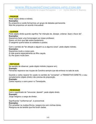 www.ResumosConcursos.hpg.com.br
 Resumo: Gramática Completa da Língua Portuguesa           – por   Carlos Alberto S. Baptista



- PROPOR
Pede objeto direto e indireto.
Exemplos:
Eu proponho a vocês formarmos um grupo de debates permanente.
Nós lhe propomos um acordo irrecusável.


- QUERER
Pede objeto direto quando significa "ter intenção de, desejar, ordenar, fazer o favor de".
Exemplos:
Queremos fazer uma homenagem ao nosso professor.
Quero um livro que fale sobre esoterismo.
O sargento queria todos os soldados a postos.

Com o sentido de "ter afeição a alguém ou a alguma coisa", pede objeto indireto.
Exemplos:
Queremos muito a nosso país.
A mãe queria especialmente ao filho caçula.
Eu lhe quero muito bem.



- REPARAR
No sentido de observar, pede objeto indireto (reparar em).
Exemplo:
Fernando reparava nas roupas de Carolina sempre que ela entrava na sala de aula.

Quando o verbo reparar for usado no sentido de "consertar", é TRANSITIVO DIRETO, e seu
complemento (objeto direto) não precisa de preposição.
Exemplo:
Carlos reparou o carro para ir a Teresópolis.



- RESIGNAR
Com o significado de "renunciar, desistir", pede objeto direto.
Exemplo:
Jorge resignou o cargo de diretor.

Significando "conformar-se", é pronominal.
Exemplos:
Por acreditar na Justiça Divina, resigno-me com minhas dores.
Resignou-se às tarefas que lhe foram dadas.




                                              141
 