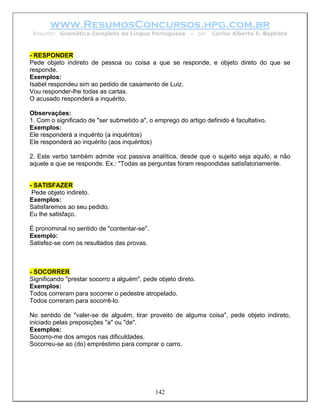 www.ResumosConcursos.hpg.com.br
 Resumo: Gramática Completa da Língua Portuguesa          – por   Carlos Alberto S. Baptista



- RESPONDER
Pede objeto indireto de pessoa ou coisa a que se responde, e objeto direto do que se
responde.
Exemplos:
Isabel respondeu sim ao pedido de casamento de Luiz.
Vou responder-lhe todas as cartas.
O acusado responderá a inquérito.

Observações:
1. Com o significado de "ser submetido a", o emprego do artigo definido é facultativo.
Exemplos:
Ele responderá a inquérito (a inquéritos)
Ele responderá ao inquérito (aos inquéritos)

2. Este verbo também admite voz passiva analítica, desde que o sujeito seja aquilo, e não
aquele a que se responde. Ex.: "Todas as perguntas foram respondidas satisfatoriamente.


- SATISFAZER
 Pede objeto indireto.
Exemplos:
Satisfaremos ao seu pedido.
Eu lhe satisfaço.

É pronominal no sentido de "contentar-se".
Exemplo:
Satisfez-se com os resultados das provas.



- SOCORRER
Significando "prestar socorro a alguém", pede objeto direto.
Exemplos:
Todos correram para socorrer o pedestre atropelado.
Todos correram para socorrê-lo.

No sentido de "valer-se de alguém, tirar proveito de alguma coisa", pede objeto indireto,
iniciado pelas preposições "a" ou "de".
Exemplos:
Socorro-me dos amigos nas dificuldades.
Socorreu-se ao (do) empréstimo para comprar o carro.




                                             142
 