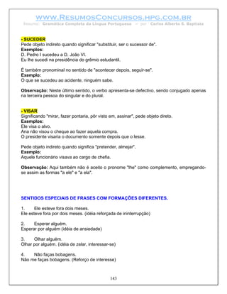 www.ResumosConcursos.hpg.com.br
 Resumo: Gramática Completa da Língua Portuguesa            – por    Carlos Alberto S. Baptista



- SUCEDER
Pede objeto indireto quando significar "substituir, ser o sucessor de".
Exemplos:
D. Pedro I sucedeu a D. João VI.
Eu lhe sucedi na presidência do grêmio estudantil.

É também pronominal no sentido de "acontecer depois, seguir-se".
Exemplo:
O que se sucedeu ao acidente, ninguém sabe.

Observação: Neste último sentido, o verbo apresenta-se defectivo, sendo conjugado apenas
na terceira pessoa do singular e do plural.


- VISAR
Significando "mirar, fazer pontaria, pôr visto em, assinar", pede objeto direto.
Exemplos:
Ele visa o alvo.
Ana não visou o cheque ao fazer aquela compra.
O presidente visaria o documento somente depois que o lesse.

Pede objeto indireto quando significa "pretender, almejar".
Exemplo:
Aquele funcionário visava ao cargo de chefia.

Observação: Aqui também não é aceito o pronome "lhe" como complemento, empregando-
se assim as formas "a ele" e "a ela".




SENTIDOS ESPECIAIS DE FRASES COM FORMAÇÕES DIFERENTES.

1.     Ele esteve fora dois meses.
Ele esteve fora por dois meses. (idéia reforçada de ininterrupção)

2.    Esperar alguém.
Esperar por alguém (idéia de ansiedade)

3.    Olhar alguém.
Olhar por alguém. (idéia de zelar, interessar-se)

4.   Não faças bobagens.
Não me faças bobagens. (Reforço de interesse)



                                               143
 