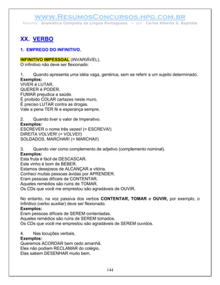 www.ResumosConcursos.hpg.com.br
 Resumo: Gramática Completa da Língua Portuguesa        – por   Carlos Alberto S. Baptista



XX. VERBO
1. EMPREGO DO INFINITIVO.

INFINITIVO IMPESSOAL (INVARIÁVEL).
O infinitivo não deve ser flexionado:

1.     Quando apresenta uma idéia vaga, genérica, sem se referir a um sujeito determinado.
Exemplos:
VIVER é LUTAR.
QUERER é PODER.
FUMAR prejudica a saúde.
É proibido COLAR cartazes neste muro.
É preciso LUTAR contra as drogas.
Vale a pena TER fé e esperança sempre.

2.   Quando tiver o valor de Imperativo.
Exemplos:
ESCREVER o nome três vezes! (= ESCREVA!)
DIREITA VOLVER! (= VOLVEI!)
SOLDADOS, MARCHAR! (= MARCHAI!)

3.     Quando vier como complemento de adjetivo (complemento nominal).
Exemplos:
Esta fruta é fácil de DESCASCAR.
Este vinho é bom de BEBER.
Estamos desejosos de ALCANÇAR a vitória.
Conheci muitas pessoas ávidas por APRENDER.
Eram pessoas difíceis de CONTENTAR.
Aqueles remédios são ruins de TOMAR.
Os CDs que você me emprestou são agradáveis de OUVIR.

No entanto, na voz passiva dos verbos CONTENTAR, TOMAR e OUVIR, por exemplo, o
Infinitivo (verbo auxiliar) deve ser flexionado.
Exemplos:
Eram pessoas difíceis de SEREM contentadas.
Aqueles remédios são ruins de SEREM tomados.
Os CDs que você me emprestou são agradáveis de SEREM ouvidos.

4.    Nas locuções verbais.
Exemplos:
Queremos ACORDAR bem cedo amanhã.
Eles não podiam RECLAMAR do colégio.
Elas sabem DESENHAR muito bem.


                                           144
 