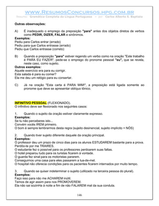 www.ResumosConcursos.hpg.com.br
 Resumo: Gramática Completa da Língua Portuguesa          – por   Carlos Alberto S. Baptista

Outras observações:

A)    É inadequado o emprego da preposição "para" antes dos objetos diretos de verbos
      como PEDIR, DIZER, FALAR e sinônimos.
Exemplos:
Pediu para Carlos entrar (errado)
Pediu para que Carlos entrasse (errado)
Pediu que Carlos entrasse (correto)

B)    Quando a preposição "para" estiver regendo um verbo como na oração "Este trabalho
      é PARA EU FAZER", pede-se o emprego do pronome pessoal "eu", que se revela,
      neste caso, como sujeito.
Outros exemplos:
Aquele exercício era para eu corrigir.
Esta salada é para eu comer?
Ela me deu um relógio para eu consertar.

C)    Já na oração "Esta carta é PARA MIM!", a preposição está ligada somente ao
      pronome que deve se apresentar oblíquo tônico.



INFINITIVO PESSOAL (FLEXIONADO).
O infinitivo deve ser flexionado nos seguintes casos:

1.     Quando o sujeito da oração estiver claramente expresso.
Exemplos:
Se tu não perceberes isto...
Convém vocês IREM primeiro.
O bom é sempre lembrarmos desta regra (sujeito desinencial, sujeito implícito = NÓS)

2.    Quando tiver sujeito diferente daquele da oração principal.
Exemplos:
O professor deu um prazo de cinco dias para os alunos ESTUDAREM bastante para a prova.
Perdôo-te por me TRAIRES.
O estudante fez o possível para os professores perdoarem suas faltas.
O hotel preparou tudo para os turistas ficarem à vontade.
O guarda fez sinal para os motoristas pararem.
Conseguimos uma casa para eles passarem a lua-de-mel.
O hospital não oferecia condições para os pacientes ficarem internados por muito tempo.

3.    Quando se quiser indeterminar o sujeito (utilizado na terceira pessoa do plural).
Exemplos:
Faço isso para não me ACHAREM inútil.
Temos de agir assim para nos PROMOVEREM.
Ela não sai sozinHa à noite a fim de não FALAREM mal da sua conduta.


                                             146
 