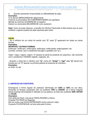 www.ResumosConcursos.hpg.com.br
 Resumo: Gramática Completa da Língua Portuguesa           – por   Carlos Alberto S. Baptista

4.     Quando apresentar reciprocidade ou reflexibilidade de ação.
Exemplos:
Vi os alunos ABRAÇAREM-SE alegremente.
Fizemos os adversários SE CUMPRIMENTAREM com gentileza.
Mandei as meninas OLHAREM-SE no espelho.
Deixem os namorados BEIJAREM-SE como quiserem.

Nota: Como se pode observar, a escolha do Infinitivo Flexionado é feita sempre que se quer
enfatizar o agente (sujeito) da ação expressa pelo verbo.



DICAS
- Se o infinitivo de um verbo for escrito com "j", esse "j" aparecerá em todas as outras
formas.
Exemplos:
INFINITIVO / OUTRAS FORMAS
Enferrujar / enferrujou, enferrujaria, enferrujem, enferrujarão, enferrujassem, etc.
(Lembre, contudo, que o substantivo ferrugem é grafado com "g".)

Viajar / viajou, viajaria, viajem ( 3ª pessoa do plural do presente do subjuntivo, não confundir
com o substantivo VIAGEM) viajarão, viajasses, etc.

- Quando o verbo tem o infinitivo com "g", como em "dirigir" e "agir" este "g" deverá ser
trocado por um "j" apenas na primeira pessoa do presente do indicativo.
Exemplos:
eu dirijo / eu ajo




2. EMPREGO DO PARTICÍPIO.

Emprega-se a forma regular do particípio (terminada em ADO ou IDO) na voz ativa,
formando os tempos compostos com os auxiliares TER ou HAVER. Já a forma irregular
(tendo diversas terminações) é utilizada na voz passiva, ao lado dos auxiliares SER, ESTAR
ou FICAR.
Exemplos:
Corri atrás de Paulo, mas ele já TINHA PEGADO o ônibus.
O ladrão FOI PEGO em flagrante.
Ela me contou que HAVIA ENTREGADO minha carta em mãos.
O pacote FOI ENTREGUE na hora certa pelo Correio.



                                              147
 