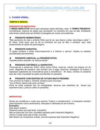 www.ResumosConcursos.hpg.com.br
 Resumo: Gramática Completa da Língua Portuguesa        – por   Carlos Alberto S. Baptista



3. FLEXÃO VERBAL.

TEMPOS E MODOS.

PRESENTE DO INDICATIVO.
O MODO INDICATIVO serve para expressar ações definidas, reais. O TEMPO PRESENTE,
normalmente, exprime as ações que acontecem no momento em que se fala. Entretanto,
este tempo verbal pode ser também empregado em outras circunstâncias.

      PRESENTE MOMENTÂNEO:
"Não percamos de vista o ardente Sílvio que lá vai, que desce e sobe, escorrega e salta." -
M. Assis. (Fato atual, que se dá no momento em que se fala; o narrador, aqui, está
presenciando as ações do personagem)

      PRESENTE DURATIVO:
"A Igreja condena a pílula anticoncepcional e a Ciência a aprova." (Ações ou estados
considerados permanentes)

      PRESENTE HABITUAL ou FREQÜENTATIVO:
"Aqueles jovens estudam na mesma escola."

       PRESENTE HISTÓRICO ou NARRATIVO:
"Procuram-se e acham-se. Enfim, Sílvio achou Sílvia; viram-se, caíram nos braços um do
outro, ofegantes de canseira, mas remidos com a paga. Unem-se, entrelaçam os braços e
regressam palpitando da inconsciência para a consciência." - M. Assis. (Verbos no presente
para dar mais vivacidade às ações acontecidas no passado)

      PRESENTE COM SENTIDO DE FUTURO MUITO PRÓXIMO:
"Vou arrumar as malas e, amanhã, embarco para a Europa."
"Vou à Roma, depois sigo para Londres."
(Para se evitar qualquer tipo de ambigüidade, deve-se usar advérbios de         tempo que
exprimem futuro, junto ao verbo no presente)



IMPERATIVO.

Sendo por excelência o modo que exprime "ordens e mandamentos", o Imperativo também
pode expressar outros sentimentos, intenções e interesses do ser humano.
Exemplos:
Saia daqui! (ordem)
Partamos antes que seja tarde. (conselho)
Não se preocupe com isso. (conselho expresso pelo Imperativo Negativo)
Venha a nossa casa hoje à noite. (convite)
Não deixem de comparecer à festa. (convite expresso pelo Imperativo Negativo)


                                           149
 