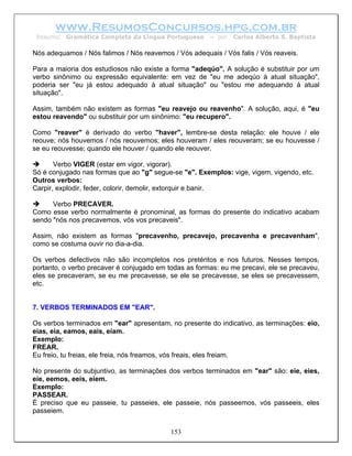 www.ResumosConcursos.hpg.com.br
 Resumo: Gramática Completa da Língua Portuguesa        – por   Carlos Alberto S. Baptista

Nós adequamos / Nós falimos / Nós reavemos / Vós adequais / Vós falis / Vós reaveis.

Para a maioria dos estudiosos não existe a forma "adeqúo". A solução é substituir por um
verbo sinônimo ou expressão equivalente: em vez de "eu me adeqúo à atual situação",
poderia ser "eu já estou adequado à atual situação" ou "estou me adequando à atual
situação".

Assim, também não existem as formas "eu reavejo ou reavenho". A solução, aqui, é "eu
estou reavendo" ou substituir por um sinônimo: "eu recupero".

Como "reaver" é derivado do verbo "haver", lembre-se desta relação: ele houve / ele
reouve; nós houvemos / nós reouvemos; eles houveram / eles reouveram; se eu houvesse /
se eu reouvesse; quando ele houver / quando ele reouver.

       Verbo VIGER (estar em vigor, vigorar).
Só é conjugado nas formas que ao "g" segue-se "e". Exemplos: vige, vigem, vigendo, etc.
Outros verbos:
Carpir, explodir, feder, colorir, demolir, extorquir e banir.

      Verbo PRECAVER.
Como esse verbo normalmente é pronominal, as formas do presente do indicativo acabam
sendo "nós nos precavemos, vós vos precaveis".

Assim, não existem as formas "precavenho, precavejo, precavenha e precavenham",
como se costuma ouvir no dia-a-dia.

Os verbos defectivos não são incompletos nos pretéritos e nos futuros. Nesses tempos,
portanto, o verbo precaver é conjugado em todas as formas: eu me precavi, ele se precaveu,
eles se precaveram, se eu me precavesse, se ele se precavesse, se eles se precavessem,
etc.


7. VERBOS TERMINADOS EM "EAR".

Os verbos terminados em "ear" apresentam, no presente do indicativo, as terminações: eio,
eias, eia, eamos, eais, eiam.
Exemplo:
FREAR.
Eu freio, tu freias, ele freia, nós freamos, vós freais, eles freiam.

No presente do subjuntivo, as terminações dos verbos terminados em "ear" são: eie, eies,
eie, eemos, eeis, eiem.
Exemplo:
PASSEAR.
É preciso que eu passeie, tu passeies, ele passeie, nós passeemos, vós passeeis, eles
passeiem.


                                           153
 