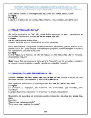 www.ResumosConcursos.hpg.com.br
 Resumo: Gramática Completa da Língua Portuguesa         – por   Carlos Alberto S. Baptista

E no pretérito perfeito, as terminações são: eei, easte, eou, eamos, eastes, earam.
Exemplo:
PENTEAR.
Eu penteei, tu penteaste, ele penteou, nós penteamos, vós penteastes, eles pentearam.




8. VERBOS TERMINADOS EM "IAR".

Os verbos terminados em "iar" são (quase todos) regulares, ou seja,          apresentam as
terminações consideradas normais: io, ias, ia, iamos, iais, iam.
Exemplo:
ANUNCIAR (Presente do Indicativo).
Anuncio, anuncias, anuncia, anunciamos, anunciais, anunciam.

Desta mesma forma, conjugam-se os verbos denunciar, reverenciar, policiar, noticiar, adiar,
premiar, variar, etc.; como também o verbo maquiar (originário da forma francesa "maquiller")
que normalmente confunde muita gente.
Exemplo:
Eu me maquio, tu te maquias, ele (ela) se maquia, nós nos maquiamos, vós vos maquiais,
eles (elas) se maquiam.

Observação: Este verbo possui a forma variante "maquilar", que no presente do indicativo
se conjuga: maquilo, maquilas, maquila, maquilamos, maquilais, maquilam.




9. VERBOS IRREGULARES TERMINADOS EM "IAR".

São eles: MEDIAR, ANSIAR, REMEDIAR, INCENDIAR, ODIAR (guarde as iniciais de cada
verbo que formam a palavra MARIO), além de INTERMEDIAR.

Para o presente do indicativo, as terminações são: eio, eias, eia, iamos, iais, eiam.
Exemplos:
Eu incendeio, tu incendeias, ele incendeia, nós incendiamos, vós incendiais, eles
incendeiam.
Eu anseio, tu anseias, ele anseia, nós ansiamos, vós ansiais, eles anseiam.

No presente do subjuntivo, as terminações destes verbos são: eie, eies, eie, iemos, ieis,
eiem.
Exemplos:
"Ela quer que eu incendeie tudo."
"Espero que você medeie a discussão."



                                            154
 