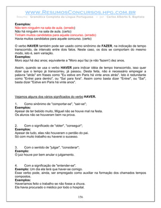 www.ResumosConcursos.hpg.com.br
 Resumo: Gramática Completa da Língua Portuguesa        – por   Carlos Alberto S. Baptista

Exemplos:
Não tem ninguém na sala de aula. (errado)
Não há ninguém na sala de aula. (certo)
Tinham muitos candidatos para aquele concurso. (errado)
Havia muitos candidatos para aquele concurso. (certo)

O verbo HAVER também pode ser usado como sinônimo de FAZER, na indicação de tempo
transcorrido, de intervalo entre dois fatos. Neste caso, os dois se comportam do mesmo
modo, isto é, sem variação.
Exemplos:
Moro aqui há dez anos; equivalente a "Moro aqui faz (e não 'fazem') dez anos.

Assim, quando se usa o verbo HAVER para indicar idéia de tempo transcorrido, isso quer
dizer que o tempo já transcorreu, já passou. Desta feita, não é necessário empregar a
palavra "atrás" em frases como "Eu estive em Paris há vinte anos atrás". Isto é redundante
como "Entrei para dentro", ou "Saí para fora". Assim como basta dizer "Entrei", ou "Saí",
basta dizer "Estive em Paris há vinte anos".



Vejamos alguns dos vários significados do verbo HAVER.

1.    Como sinônimo de "comportar-se", "sair-se";
Exemplos:
Apesar de ter bebido muito, Miguel não se houve mal na festa.
Os alunos não se houveram bem na prova.


2.   Com o significado de "obter", "conseguir";
Exemplos:
Apesar de tudo, elas não houveram o perdão do pai.
Só com muito trabalho eu haverei o sucesso.


3.     Com o sentido de "julgar", "considerar";
Exemplo:
O juiz houve por bem anular o julgamento.


4.    Com a significação de "entender-se".
Exemplo: Um dia ela terá que haver-se comigo.
Esse verbo pode, ainda, ser empregado como auxiliar na formação dos chamados tempos
compostos.
Exemplos:
Haveríamos feito o trabalho se não fosse a chuva.
Ela havia procurado o médico por todo o hospital.


                                              156
 