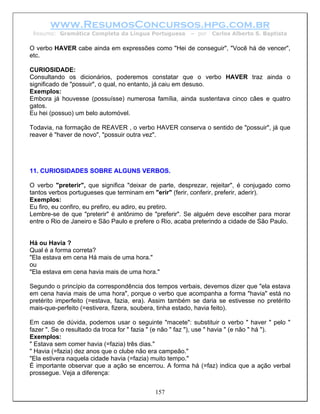 www.ResumosConcursos.hpg.com.br
 Resumo: Gramática Completa da Língua Portuguesa         – por   Carlos Alberto S. Baptista

O verbo HAVER cabe ainda em expressões como "Hei de conseguir", "Você há de vencer",
etc.

CURIOSIDADE:
Consultando os dicionários, poderemos constatar que o verbo HAVER traz ainda o
significado de "possuir", o qual, no entanto, já caiu em desuso.
Exemplos:
Embora já houvesse (possuísse) numerosa família, ainda sustentava cinco cães e quatro
gatos.
Eu hei (possuo) um belo automóvel.

Todavia, na formação de REAVER , o verbo HAVER conserva o sentido de "possuir", já que
reaver é "haver de novo", "possuir outra vez".




11. CURIOSIDADES SOBRE ALGUNS VERBOS.

O verbo "preterir", que significa "deixar de parte, desprezar, rejeitar", é conjugado como
tantos verbos portugueses que terminam em "erir" (ferir, conferir, preferir, aderir).
Exemplos:
Eu firo, eu confiro, eu prefiro, eu adiro, eu pretiro.
Lembre-se de que "preterir" é antônimo de "preferir". Se alguém deve escolher para morar
entre o Rio de Janeiro e São Paulo e prefere o Rio, acaba preterindo a cidade de São Paulo.


Há ou Havia ?
Qual é a forma correta?
"Ela estava em cena Há mais de uma hora."
ou
"Ela estava em cena havia mais de uma hora."

Segundo o princípio da correspondência dos tempos verbais, devemos dizer que "ela estava
em cena havia mais de uma hora", porque o verbo que acompanha a forma "havia" está no
pretérito imperfeito (=estava, fazia, era). Assim também se daria se estivesse no pretérito
mais-que-perfeito (=estivera, fizera, soubera, tinha estado, havia feito).

Em caso de dúvida, podemos usar o seguinte "macete": substituir o verbo " haver " pelo "
fazer ". Se o resultado da troca for " fazia " (e não " faz "), use " havia " (e não " há ").
Exemplos:
" Estava sem comer havia (=fazia) três dias."
" Havia (=fazia) dez anos que o clube não era campeão."
"Ela estivera naquela cidade havia (=fazia) muito tempo."
É importante observar que a ação se encerrou. A forma há (=faz) indica que a ação verbal
prossegue. Veja a diferença:


                                            157
 