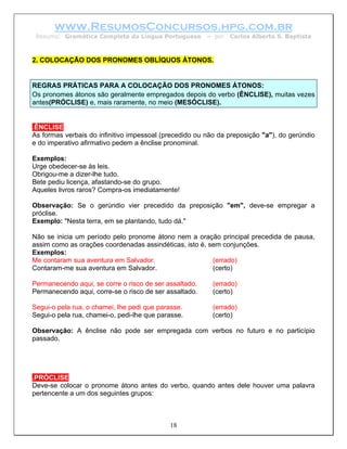 www.ResumosConcursos.hpg.com.br
 Resumo: Gramática Completa da Língua Portuguesa        – por   Carlos Alberto S. Baptista



2. COLOCAÇÃO DOS PRONOMES OBLÍQUOS ÁTONOS.


REGRAS PRÁTICAS PARA A COLOCAÇÃO DOS PRONOMES ÁTONOS:
Os pronomes átonos são geralmente empregados depois do verbo (ÊNCLISE), muitas vezes
antes(PRÓCLISE) e, mais raramente, no meio (MESÓCLISE).


.ÊNCLISE
As formas verbais do infinitivo impessoal (precedido ou não da preposição "a"), do gerúndio
e do imperativo afirmativo pedem a ênclise pronominal.

Exemplos:
Urge obedecer-se às leis.
Obrigou-me a dizer-lhe tudo.
Bete pediu licença, afastando-se do grupo.
Aqueles livros raros? Compra-os imediatamente!

Observação: Se o gerúndio vier precedido da preposição "em", deve-se empregar a
próclise.
Exemplo: "Nesta terra, em se plantando, tudo dá."

Não se inicia um período pelo pronome átono nem a oração principal precedida de pausa,
assim como as orações coordenadas assindéticas, isto é, sem conjunções.
Exemplos:
Me contaram sua aventura em Salvador.                    (errado)
Contaram-me sua aventura em Salvador.                    (certo)

Permanecendo aqui, se corre o risco de ser assaltado.     (errado)
Permanecendo aqui, corre-se o risco de ser assaltado.     (certo)

Segui-o pela rua, o chamei, lhe pedi que parasse.         (errado)
Segui-o pela rua, chamei-o, pedi-lhe que parasse.         (certo)

Observação: A ênclise não pode ser empregada com verbos no futuro e no particípio
passado.




.PRÓCLISE
Deve-se colocar o pronome átono antes do verbo, quando antes dele houver uma palavra
pertencente a um dos seguintes grupos:



                                            18
 