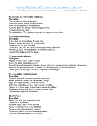 www.ResumosConcursos.hpg.com.br
 Resumo: Gramática Completa da Língua Portuguesa          – por   Carlos Alberto S. Baptista



A) palavras ou expressões negativas;
Exemplos:
Não me deixe sozinho esta noite!
Nunca se recuse ajudar a quem precise.
Nem nos conte porque voce fez isso.
Nenhum deles me prestou a informação correta.
Ninguém lhe deve nada.
De modo algum (Em hipótese alguma) nos esqueceremos disso.

B) pronomes relativos;
Exemplos:
O livro que me emprestaste é muito bom.
Este é o senhor de quem lhe contei a vida.
Esta é a casa da qual vos falei.
O ministro, cujo filho lhe causou tantos problemas, está aqui.
Aquela rua, onde me assaltaram, foi melhor iluminada.
Pagarei hoje tudo quanto lhe devo.

C) pronomes indefinidos;
Exemplos:
Alguém me disse que você vai viajar.
Quem lhe disse essas bobagens?
Dos vários candidatos entrevistados, alguns (diversos) nos pareceram bastante inteligentes.
Entre os dez pares de sapato, qualquer um me serve para ir a festa no sábado.
Quem quer que me traga uma flor, conquistará meu coração.

D) conjunções subordinativas;
Exemplos:
Deixarei você sair, quando me disser a verdade.
Posso ajudar-te na obra, se me levares contigo.
Faça todo esse trabalho, como lhe ensinei.
Entramos no palácio, porque nos deram permissão.
Fiquem em nossa casa, enquanto vos pareça agradável.
Continuo a gostar de ti, embora me magoasse muito.
Confiei neles, logo que os conheci.

E) advérbios;
Exemplos:
Talvez nos seja fácil fazer esta tarefa.
Ontem os vi no cinema.
Aqui me agrada estar todos os dias.
Agora vos contarei um conto de fadas.
Pouco a pouco te revelarei o mistério.
De vez em quando me pego falando sozinho.
De súbito nos assustamos com os tiros.


                                              19
 