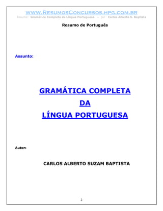www.ResumosConcursos.hpg.com.br
Resumo: Gramática Completa da Língua Portuguesa   – por   Carlos Alberto S. Baptista


                           Resumo de Português




Assunto:




             GRAMÁTICA COMPLETA
                                     DA
               LÍNGUA PORTUGUESA



Autor:




                CARLOS ALBERTO SUZAM BAPTISTA




                                      2
 