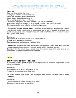 www.ResumosConcursos.hpg.com.br
 Resumo: Gramática Completa da Língua Portuguesa        – por   Carlos Alberto S. Baptista

Exemplos:
Essa sua blusa não lhe fica bem.
Quem jogou esse lixo aí na tua calçada?
Isso aí que você está fazendo tem futuro?
Esses vossos planos não darão certo.
Esses exemplos devem ser bem fixados.
Despeço-me, desejando que essas palavras... (no final de uma carta)
Tudo ia bem com Rubinho até a 57ª volta; nesse momento, acabou o combustível.
Ele pouco se dedicava ao trabalho, por isso foi dispensado.

Os pronomes "aquele, aquela, aquilo" devem ser empregados com referência ao que está
no âmbito da pessoa ou da coisa de quem ou de que se fala (3ª pessoa do singular e do
plural - ele, ela, eles, elas). Relacionam-se com o advérbio "lá" e com os possessivos "seu,
sua ( igual a "dele, dela").

Exemplos:
Aquele carro, lá no estacionamento, é do professor Paulo.
Aquela garota bonita é da sua turma?
Eu disse ao diretor aquilo que me mandaste dizer.

Observação: Numa enumeração, empregamos os pronomes "este, esta, isto" para nos
referir ao elemento mais próximo, e "aquele, aquela, aquilo" para os anteriores.
Exemplo: Em 96, adquiri duas coisas muito importantes para mim: uma casa e um
computador. Este no início do ano e aquela no fim.



DICAS.

COM A GENTE / CONOSCO / COM NÓS
A expressão "com a gente" é típica da linguagem coloquial brasileira. Só pode ser usada
em textos informais.

Exemplos:
A outra turma vai se reunir com a gente às 10h.
A sua irmã vai com a gente ao clube hoje.

Em textos formais, que exijam uma linguagem mais cuidada, devemos usar a forma
"conosco".

Exemplos:
Os pais dos alunos querem uma reunião conosco.
Os diretores irão conosco ver o prefeito.




                                             22
 