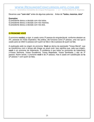 www.ResumosConcursos.hpg.com.br
 Resumo: Gramática Completa da Língua Portuguesa       – por   Carlos Alberto S. Baptista

Devemos usar "com nós" antes de algumas palavras: Antes de "todos, mesmos, dois"

Exemplos:
O presidente deixou a decisão com nós todos.
O presidente deixou a decisão com nós mesmos.
O presidente deixou a decisão com nós dois.



O PRONOME VOCÊ

O pronome você(s), a rigor, é usado como 3ª pessoa do singular/plural, conforme atestam as
3ªs. pessoas do modo imperativo. Na prática, ele funciona como 2ª pessoa, uma vez que é
usado para se referir à pessoa com quem se fala e não à pessoa de quem se fala.

A explicação está na origem do pronome. Você se deriva da expressão "Vossa Mercê", que
se transformou com o tempo até chegar ao atual você. Isso significa que, pela sua origem,
você é um pronome de tratamento. O problema é que todos os pronomes de tratamento
(=Vossa Senhoria, Vossa Excelência, Vossa Majestade, Vossa Santidade...) são de 3ª
pessoa. Assim sendo, o pronome você é de 3ª pessoa, mas é usado em substituição ao tu
(2ª pessoa = com quem se fala).




                                           23
 