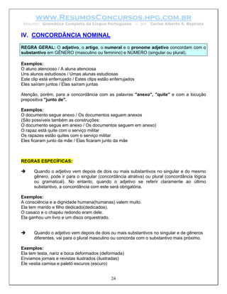 www.ResumosConcursos.hpg.com.br
 Resumo: Gramática Completa da Língua Portuguesa              – por   Carlos Alberto S. Baptista


IV. CONCORDÂNCIA NOMINAL
REGRA GERAL: O adjetivo, o artigo, o numeral e o pronome adjetivo concordam com o
substantivo em GÊNERO (masculino ou feminino) e NÚMERO (singular ou plural).

Exemplos:
O aluno atencioso / A aluna atenciosa
Uns alunos estudiosos / Umas alunas estudiosas
Este clip está enferrujado / Estes clips estão enferrujados
Eles saíram juntos / Elas saíram juntas

Atenção, porém, para a concordância com as palavras "anexo", "quite" e com a locução
prepositiva "junto de".

Exemplos:
O documento segue anexo / Os documentos seguem anexos
(São possíveis também as construções:
O documento segue em anexo / Os documentos seguem em anexo)
O rapaz está quite com o serviço militar
Os rapazes estão quites com o serviço militar
Eles ficaram junto da mãe / Elas ficaram junto da mãe



REGRAS ESPECÍFICAS:

      Quando o adjetivo vem depois de dois ou mais substantivos no singular e do mesmo
      gênero, pode ir para o singular (concordância atrativa) ou plural (concordância lógica
      ou gramatical). No entanto, quando o adjetivo se referir claramente ao último
      substantivo, a concordância com este será obrigatória.

Exemplos:
A consciência e a dignidade humana(humanas) valem muito.
Ela tem marido e filho dedicado(dedicados).
O casaco e o chapéu redondo eram dele.
Ela ganhou um livro e um disco orquestrado.


      Quando o adjetivo vem depois de dois ou mais substantivos no singular e de gêneros
      diferentes, vai para o plural masculino ou concorda com o substantivo mais próximo.

Exemplos:
Ela tem testa, nariz e boca deformados (deformada)
Enviamos jornais e revistas ilustrados (ilustradas)
Ele vestia camisa e paletó escuros (escuro)


                                              24
 