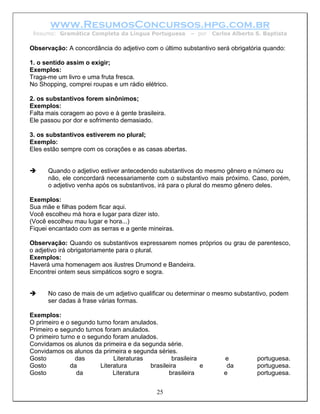 www.ResumosConcursos.hpg.com.br
 Resumo: Gramática Completa da Língua Portuguesa         – por   Carlos Alberto S. Baptista

Observação: A concordância do adjetivo com o último substantivo será obrigatória quando:

1. o sentido assim o exigir;
Exemplos:
Traga-me um livro e uma fruta fresca.
No Shopping, comprei roupas e um rádio elétrico.

2. os substantivos forem sinônimos;
Exemplos:
Falta mais coragem ao povo e à gente brasileira.
Ele passou por dor e sofrimento demasiado.

3. os substantivos estiverem no plural;
Exemplo:
Eles estão sempre com os corações e as casas abertas.


      Quando o adjetivo estiver antecedendo substantivos do mesmo gênero e número ou
      não, ele concordará necessariamente com o substantivo mais próximo. Caso, porém,
      o adjetivo venha após os substantivos, irá para o plural do mesmo gênero deles.

Exemplos:
Sua mãe e filhas podem ficar aqui.
Você escolheu má hora e lugar para dizer isto.
(Você escolheu mau lugar e hora...)
Fiquei encantado com as serras e a gente mineiras.

Observação: Quando os substantivos expressarem nomes próprios ou grau de parentesco,
o adjetivo irá obrigatoriamente para o plural.
Exemplos:
Haverá uma homenagem aos ilustres Drumond e Bandeira.
Encontrei ontem seus simpáticos sogro e sogra.


      No caso de mais de um adjetivo qualificar ou determinar o mesmo substantivo, podem
      ser dadas à frase várias formas.

Exemplos:
O primeiro e o segundo turno foram anulados.
Primeiro e segundo turnos foram anulados.
O primeiro turno e o segundo foram anulados.
Convidamos os alunos da primeira e da segunda série.
Convidamos os alunos da primeira e segunda séries.
Gosto           das           Literaturas         brasileira         e          portuguesa.
Gosto          da        Literatura       brasileira         e        da        portuguesa.
Gosto            da           Literatura         brasileira          e          portuguesa.


                                             25
 