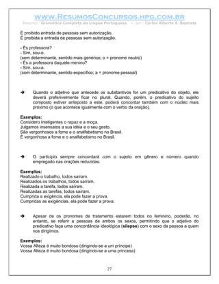 www.ResumosConcursos.hpg.com.br
 Resumo: Gramática Completa da Língua Portuguesa       – por    Carlos Alberto S. Baptista

É proibido entrada de pessoas sem autorização.
É proibida a entrada de pessoas sem autorização.

- És professora?
- Sim, sou-o.
(sem determinante, sentido mais genérico; o = pronome neutro)
- És a professora daquele menino?
- Sim, sou-a.
(com determinante, sentido específico; a = pronome pessoal)



      Quando o adjetivo que antecede os substantivos for um predicativo do objeto, ele
      deverá preferivelmente ficar no plural. Quando, porém, o predicativo do sujeito
      composto estiver anteposto a este, poderá concordar também com o núcleo mais
      próximo (o que acontece igualmente com o verbo da oração).

Exemplos:
Considero inteligentes o rapaz e a moça.
Julgamos insensatos a sua idéia e o seu gesto.
São vergonhosos a fome e o analfabetismo no Brasil.
É vergonhosa a fome e o analfabetismo no Brasil.



      O particípio sempre concordará com o sujeito em gênero e número quando
      empregado nas orações reduzidas.

Exemplos:
Realizado o trabalho, todos saíram.
Realizados os trabalhos, todos saíram.
Realizada a tarefa, todos saíram.
Realizadas as tarefas, todos saíram.
Cumprida a exigência, ela pode fazer a prova.
Cumpridas as exigências, ela pode fazer a prova.


      Apesar de os pronomes de tratamento estarem todos no feminino, poderão, no
      entanto, se referir a pessoas de ambos os sexos, permitindo que o adjetivo do
      predicativo faça uma concordância ideológica (silepse) com o sexo da pessoa a quem
      nos dirigimos.

Exemplos:
Vossa Alteza é muito bondoso (dirigindo-se a um príncipe)
Vossa Alteza é muito bondosa (dirigindo-se a uma princesa)



                                            27
 