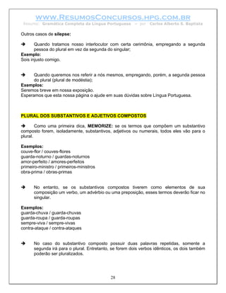 www.ResumosConcursos.hpg.com.br
 Resumo: Gramática Completa da Língua Portuguesa        – por   Carlos Alberto S. Baptista

Outros casos de silepse:

       Quando tratamos nosso interlocutor com certa cerimônia, empregando a segunda
       pessoa do plural em vez da segunda do singular;
Exemplo:
Sois injusto comigo.


      Quando queremos nos referir a nós mesmos, empregando, porém, a segunda pessoa
      do plural (plural de modéstia);
Exemplos:
Seremos breve em nossa exposição.
Esperamos que esta nossa página o ajude em suas dúvidas sobre Língua Portuguesa.



PLURAL DOS SUBSTANTIVOS E ADJETIVOS COMPOSTOS

        Como uma primeira dica, MEMORIZE: se os termos que compõem um substantivo
composto forem, isoladamente, substantivos, adjetivos ou numerais, todos eles vão para o
plural.

Exemplos:
couve-flor / couves-flores
guarda-noturno / guardas-noturnos
amor-perfeito / amores-perfeitos
primeiro-ministro / primeiros-ministros
obra-prima / obras-primas


      No entanto, se os substantivos compostos tiverem como elementos de sua
      composição um verbo, um advérbio ou uma preposição, esses termos deverão ficar no
      singular.

Exemplos:
guarda-chuva / guarda-chuvas
guarda-roupa / guarda-roupas
sempre-viva / sempre-vivas
contra-ataque / contra-ataques


      No caso do substantivo composto possuir duas palavras repetidas, somente a
      segunda irá para o plural. Entretanto, se forem dois verbos idênticos, os dois também
      poderão ser pluralizados.




                                            28
 