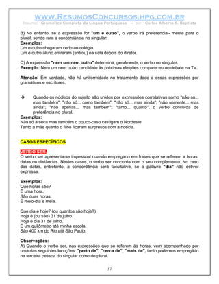 www.ResumosConcursos.hpg.com.br
 Resumo: Gramática Completa da Língua Portuguesa      – por   Carlos Alberto S. Baptista

B) No entanto, se a expressão for "um e outro", o verbo irá preferencial- mente para o
plural, sendo rara a concordância no singular;
Exemplos:
Um e outro chegaram cedo ao colégio.
Um e outro aluno entraram (entrou) na sala depois do diretor.

C) A expressão "nem um nem outro" determina, geralmente, o verbo no singular.
Exemplo: Nem um nem outro candidato às próximas eleições compareceu ao debate na TV.

Atenção! Em verdade, não há uniformidade no tratamento dado a essas expressões por
gramáticos e escritores.


      Quando os núcleos do sujeito são unidos por expressões correlativas como "não só...
      mas também"; "não só... como também"; "não só... mas ainda"; "não somente... mas
      ainda"; "não apenas... mas também"; "tanto... quanto", o verbo concorda de
      preferência no plural.
Exemplos:
Não só a seca mas também o pouco-caso castigam o Nordeste.
Tanto a mãe quanto o filho ficaram surpresos com a notícia.


CASOS ESPECÍFICOS

VERBO SER.
O verbo ser apresenta-se impessoal quando empregado em frases que se referem a horas,
datas ou distâncias. Nestes casos, o verbo ser concorda com o seu complemento. No caso
das datas, entretanto, a concordância será facultativa, se a palavra "dia" não estiver
expressa.

Exemplos:
Que horas são?
É uma hora.
São duas horas.
É meio-dia e meia.

Que dia é hoje? (ou quantos são hoje?)
Hoje é (ou são) 31 de julho.
Hoje é dia 31 de julho.
É um quilômetro até minha escola.
São 400 km do Rio até São Paulo.

Observações:
A) Quando o verbo ser, nas expressões que se referem às horas, vem acompanhado por
uma das seguintes locuções: "perto de", "cerca de", "mais de", tanto podemos empregá-lo
na terceira pessoa do singular como do plural.


                                           37
 
