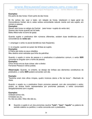 www.ResumosConcursos.hpg.com.br
 Resumo: Gramática Completa da Língua Portuguesa            – por   Carlos Alberto S. Baptista

Exemplos:
Era perto de dez horas / Eram perto de dez horas

B) Os verbos dar, soar e bater, em relação às horas, obedecem à regra geral da
Concordância Verbal, isto é, estes verbos concordarão natural- mente com seu sujeito, em
número e pessoa.
Exemplos:
Davam seis horas no relógio da Central. (seis horas = sujeito do verbo dar)
Soaram dez horas quando saí do baile.
Bateu Meia-noite na torre da igreja.

Quando sujeito e predicativo têm números diferentes, existem duas tendências para a
concordância do verbo ser:

1. empregar o verbo no plural (tendência mais freqüente);

2. no singular, quando se quiser dar ênfase ao sujeito.
Exemplos:
A Pátria são todos os seus cidadãos.
Meu destino eram estradas que tinha de palmilhar.

Quando o sujeito é nome de pessoa e o predicativo é substantivo comum, o verbo SER
concorda no singular com o nome de pessoa.
Exemplos:
Chico Anísio era as duas coisas: ator e diretor.
Fernando Pessoa é vários poetas.

Observação: Quando, no entanto, se deseja dar ênfase aos elementos constitutivos do
predicativo, o verbo SER poderá concordar com ele.

Exemplo:
"Santinha eram dois olhos míopes, quatro incisivos claros a flor da boca." - Machado de
Assis.

Quando o sujeito ou o predicativo forem pronome pessoal, com ele concordará o verbo;
porém, se ambos forem representados por pronomes pessoais, o verbo concordará
obrigatoriamente com o sujeito.

Exemplos:
O Brasil somos nós.
O Estado sou eu.
Eu não sou eles / Eles não são eu.


      Quando o sujeito é um dos pronomes neutros "tudo", "isso", "aquilo" ou palavra de
      sentido coletivo ou partitivo, o verbo concorda com o predicativo.


                                              38
 