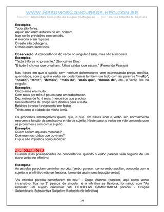 www.ResumosConcursos.hpg.com.br
 Resumo: Gramática Completa da Língua Portuguesa       – por   Carlos Alberto S. Baptista

Exemplos:
Tudo são flores.
Aquilo não eram atitudes de um homem.
Isso serão previsões sem sentido.
A maioria eram rapazes.
O resto são bobagens.
O mais eram sacrifícios.

Observação: A concordância do verbo no singular é rara, mas não é incorreta.
Exemplos:
"Tudo é flores no presente." (Gonçalves Dias)
"E tudo é chuvas que orvalham, folhas caídas que secam." (Fernando Pessoa)

Nas frases em que o sujeito sem nenhum determinante vem expressando preço, medida,
quantidade, com o qual o verbo ser pode formar também um todo com as palavras "muito",
"pouco", "tanto", "demais", "mais de", "mais que", "menos de", etc., o verbo fica no
singular.
Exemplos:
Cinco anos era muito.
Cem reais por mês é pouco para um trabalhador.
Dez metros de fio é mais (menos) do que preciso.
Sessenta litros de chope será demais para a festa.
Bebidas é coisa fundamental em festas.
Trinta anos é a idade de minha irmã.

Os pronomes interrogativos quem, que, o que, em frases com o verbo ser, normalmente
exercem a função de predicativo e não de sujeito. Neste caso, o verbo ser não concorda com
os pronomes e sim com o sujeito.
Exemplos:
Quem seriam aquelas meninas?
Que eram os ruídos que ouvimos?
O que são impostos compulsórios?


VERBO PARECER.
Existem duas possibilidades de concordância quando o verbo parecer vem seguido de um
outro verbo no infinitivo.

Exemplos:
As estrelas pareciam caminhar no céu. (verbo parecer, como verbo auxiliar, concorda com o
sujeito, e o infinitivo não se flexiona, formando assim uma locução verbal)

"As estrelas parecia caminharem no céu." - Graça Aranha. (parecer, aqui como verbo
intransitivo, fica na 3ª pessoa do singular, e o infinitivo se flexiona, formando com "As
estrelas" um sujeito oracional: 'AS ESTRELAS CAMINHAREM parecia' - Oração
Subordinada Substantiva Subjetiva Reduzida de Infinitivo)


                                           39
 