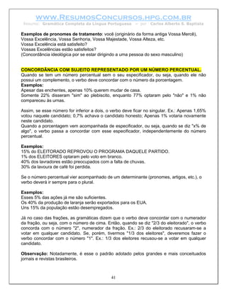 www.ResumosConcursos.hpg.com.br
 Resumo: Gramática Completa da Língua Portuguesa        – por   Carlos Alberto S. Baptista

Exemplos de pronomes de tratamento: você (originário da forma antiga Vossa Mercê),
Vossa Excelência, Vossa Senhoria, Vossa Majestade, Vossa Alteza, etc.
Vossa Excelência está satisfeito?
Vossas Excelências estão satisfeitos?
(Concordância ideológica por se estar dirigindo a uma pessoa do sexo masculino)


CONCORDÂNCIA COM SUJEITO REPRESENTADO POR UM NÚMERO PERCENTUAL.
Quando se tem um número percentual sem o seu especificador, ou seja, quando ele não
possui um complemento, o verbo deve concordar com o número da porcentagem.
Exemplos:
Apesar das enchentes, apenas 10% querem mudar de casa.
Somente 22% disseram "sim" ao plebiscito, enquanto 77% optaram pelo "não" e 1% não
compareceu às urnas.

Assim, se esse número for inferior a dois, o verbo deve ficar no singular. Ex.: Apenas 1,65%
votou naquele candidato; 0,7% achava o candidato honesto; Apenas 1% votaria novamente
neste candidato.
Quando a porcentagem vem acompanhada de especificador, ou seja, quando se diz "x% de
algo", o verbo passa a concordar com esse especificador, independentemente do número
percentual.

Exemplos:
15% do ELEITORADO REPROVOU O PROGRAMA DAQUELE PARTIDO.
1% dos ELEITORES optaram pelo voto em branco.
40% dos lavradores estão preocupados com a falta de chuvas.
30% da lavoura de café foi perdida.

Se o número percentual vier acompanhado de um determinante (pronomes, artigos, etc.), o
verbo deverá ir sempre para o plural.

Exemplos:
Esses 5% das ações já me são suficientes.
Os 40% da produção de laranja serão exportados para os EUA.
Uns 15% da população estão desempregados.

Já no caso das frações, as gramáticas dizem que o verbo deve concordar com o numerador
da fração, ou seja, com o número de cima. Então, quando se diz "2/3 do eleitorado", o verbo
concorda com o número "2", numerador da fração. Ex.: 2/3 do eleitorado recusaram-se a
votar em qualquer candidato. Se, porém, tivermos "1/3 dos eleitores", deveremos fazer o
verbo concordar com o número "1". Ex.: 1/3 dos eleitores recusou-se a votar em qualquer
candidato.

Observação: Notadamente, é esse o padrão adotado pelos grandes e mais conceituados
jornais e revistas brasileiros.



                                            41
 