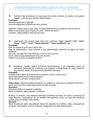 www.ResumosConcursos.hpg.com.br
 Resumo: Gramática Completa da Língua Portuguesa       – por   Carlos Alberto S. Baptista



     Também não acontecerá a crase antes de nomes próprios de cidade e da palavra
     "casa", a não ser que venham determinados.
Exemplos:
Amanhã regressarei a Brasília.
Amanhã regressarei à Brasília de meus sonhos.

Cansado, chegou tarde a casa. (Não há artigo definido antes da palavra casa quando se
refere a sua própria casa: "Fiquei em casa", "Venho de casa".)
Cansado, chegou tarde à casa de seus pais.



       Igualmente, não haverá crase antes dos vocábulos "cuja", "quem", "ela", "esta",
       "essa", "mim", "você", "vossa senhoria", "vossa excelência", etc.
Exemplos:
Este é o policial a quem devo minha vida.
Hoje foi empossada a nova diretoria a cuja determinação devemos de agora em diante
obedecer.
Dei a ela uma bela flor e ela ofereceu a mim um lindo sorriso.
Darei a esta criança abandonada todo meu carinho.
Falarei a você todos os detalhes do filme.



       Entretanto, existem alguns pronomes demonstrativos e de tratamento (como os
       pronomes referentes às mulheres) que aceitam a anteposição do artigo feminino,
       favorecendo, assim, o surgimento do fenômeno da crase.
Exemplos:
Contarei tudo à senhora (à senhorita, à madame, à dona, à dama, etc.)
Darei todos esses livros à mesma pessoa.
Só devolverei o dinheiro à própria dona.

Observação: Quando somente acontecer um simples "a" antes de um substantivo feminino
plural, não ocorrerá a crase logicamente por falta do artigo.
Exemplos:
Esta lei se destina a casadas e solteiras.
Neste Congresso, falarei apenas a mulheres.

Note-se, no entanto, uma pequena alteração semântica na frase, se houver a presença do
artigo feminino, passando-se de um sentido mais genérico (como no caso dos exemplos
acima), para um sentido mais restrito.
Exemplo:
Neste Congresso sobre sexualidade, falarei em especial às mulheres. (Aqui, pressupõe-se
um grupo, uma platéia, onde as mulheres configuram uma parte desse grupo.)



                                           46
 
