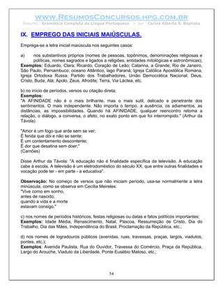 www.ResumosConcursos.hpg.com.br
 Resumo: Gramática Completa da Língua Portuguesa          – por   Carlos Alberto S. Baptista


IX. EMPREGO DAS INICIAIS MAIÚSCULAS.
Emprega-se a letra inicial maiúscula nos seguintes casos:

a)     nos substantivos próprios (nomes de pessoas, topônimos, denominações religiosas e
       políticas, nomes sagrados e ligados a religiões, entidades mitológicas e astronômicas);
Exemplos: Eduardo, Clara; Ricardo, Coração de Leão; Catarina, a Grande; Rio de Janeiro,
São Paulo, Pernambuco; oceano Atlântico, lago Paraná; Igreja Católica Apostólica Romana,
Igreja Ortodoxa Russa; Partido dos Trabalhadores, União Democrática Nacional; Deus,
Cristo, Buda, Alá; Apolo, Zeus, Afrodite; Terra, Via Láctea, etc.

b) no início de períodos, versos ou citação direta;
Exemplos:
"A AFINIDADE não é o mais brilhante, mas o mais sutil, delicado e penetrante dos
sentimentos. O mais independente. Não importa o tempo, a ausência, os adiamentos, as
distâncias, as impossibilidades. Quando há AFINIDADE, qualquer reencontro retoma a
relação, o diálogo, a conversa, o afeto, no exato ponto em que foi interrompido." (Arthur da
Távola)

"Amor é um fogo que arde sem se ver;
É ferida que dói e não se sente;
É um contentamento descontente;
É dor que desatina sem doer;"
(Camões)

Disse Arthur da Távola: "A educação não é finalidade específica da televisão. A educação
cabe à escola. A televisão é um eletrodoméstico do século XX, que entre outras finalidades e
vocação pode ter - em parte - a educativa".

Observação: No começo de versos que não iniciam período, usa-se normalmente a letra
minúscula, como se observa em Cecília Meireles:
"Vive como em sonho,
antes de nascido,
quando a vida e a morte
estavam consigo."

c) nos nomes de períodos históricos, festas religiosas ou datas e fatos políticos importantes;
Exemplos: Idade Média, Renascimento, Natal, Páscoa, Ressurreição de Cristo, Dia do
Trabalho, Dia das Mães, Independência do Brasil, Proclamação da República, etc.;

d) nos nomes de logradouros públicos (avenidas, ruas, travessas, praças, largos, viadutos,
pontes, etc.);
Exemplos: Avenida Paulista, Rua do Ouvidor, Travessa do Comércio, Praça da República,
Largo do Arouche, Viaduto da Liberdade, Ponte Eusébio Matoso, etc.;



                                             54
 