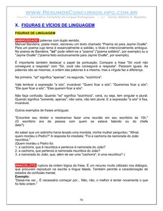 www.ResumosConcursos.hpg.com.br
 Resumo: Gramática Completa da Língua Portuguesa          – por   Carlos Alberto S. Baptista


X. FIGURAS E VÍCIOS DE LINGUAGEM
FIGURAS DE LINGUAGEM

AMBIGÜIDADE: palavras com duplo sentido.
Manuel Bandeira, poeta maior, escreveu um texto chamado "Poema só para Jayme Ovalle".
Para um poema cujo tema é essencialmente a solidão, o título é intencionalmente ambíguo.
No poema de Bandeira, "só" pode referir-se a "poema" ("poema solitário", por exemplo) ou a
"Jayme Ovalle" ("poema feito exclusivamente para Jayme Ovalle", por exemplo).

É importante também destacar o papel da pontuação. Compare a frase "Só você não
conseguirá a resposta" com "Só, você não conseguirá a resposta". Parecem iguais. As
palavras são as mesmas, a ordem das palavras é a mesma, mas a vírgula faz a diferença.

Na primeira, "só" significa "apenas"; na segunda, "sozinho/a".

Vale lembrar a expressão "a sós", invariável: "Quero ficar a sós"; "Queremos ficar a sós";
"Ele quer ficar a sós"; "Eles querem ficar a sós".

Não faça confusão. Quando "só" significa "sozinho/a", varia, ou seja, tem singular e plural.
Quando significa "somente, apenas", não varia, não tem plural. E a expressão "a sós" é fixa,
invariável.

Outros exemplos de frases ambíguas:

"Encontrei seu diretor e resolvemos fazer uma reunião em seu escritório às 15h."
(O escritório era da pessoa com quem se estava falando ou do chefe
dela?)

Ao saber que um sobrinho havia levado uma mordida, minha mulher perguntou: "Afinal,
quem mordeu o Pedro?" A resposta foi imediata: "Foi a cachorra da namorada do João
neurótica."
(Quem mordeu o Pedro foi:
1. a cachorra, que é neurótica e pertence à namorada do João?
2. a cachorra, que pertence à namorada neurótica do João?
3. a namorada do João, que, além de ser uma "cachorra", é uma neurótica? )


ANACOLUTO: ruptura da ordem lógica da frase. É um recurso muito utilizado nos diálogos,
que procuram reproduzir na escrita a língua falada. Também permite a caracterização de
estados de confusão mental.
Exemplo:
"Deixe-me ver... É necessário começar por... Não, não, o melhor é tentar novamente o que
foi feito ontem."



                                              56
 