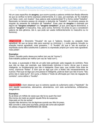 www.ResumosConcursos.hpg.com.br
 Resumo: Gramática Completa da Língua Portuguesa        – por   Carlos Alberto S. Baptista

Há um caso específico de zeugma, que ocorre quando a palavra omitida tem flexão diferente
da que se verifica no termo expresso anteriormente. É o caso, por exemplo, de "Eu trabalho
com fatos; você, com boatos". Que palavra está subentendida? É a forma verbal "trabalha",
flexionada na terceira pessoa do singular e deduzida de "trabalho", da primeira pessoa do
singular do presente do indicativo de "trabalhar". Esse caso de zeugma é chamado por
alguns de "zeugma complexa" (ou "zeugma complexo", já que, para alguns dicionários, a
palavra "zeugma" é masculina, mas, para outros, feminina; há ainda os que a consideram
palavra de dois gêneros, isto é, que pode ser usada indiferentemente no masculino ou no
feminino).



EUFEMISMO: o Dicionário "Houaiss" diz que é "palavra, locução ou acepção mais
agradável, de que se lança mão para suavizar ou minimizar (...) outra palavra, locução ou
acepção menos agradável, mais grosseira...". O "Aurélio" diz que é "ato de suavizar a
expressão duma idéia substituindo a palavra ou expressão própria por outra mais agradável,
mais polida".

Exemplos:
Ontem, Osvaldo partiu dessa pra melhor (em vez de "morreu")
Este trabalho poderia ser melhor (em vez de "está ruim").

Às vezes, a suavização é feita de um jeito todo particular: pela negação do contrário. Para
que não se diga, por exemplo, que determinado indivíduo é burro, diz-se que é pouco
inteligente, ou simplesmente que não é inteligente. Esse caso, que contém forte dose de
ironia, chama-se "litotes". É bom que se diga que com a litotes não necessariamente se
suaviza. Para que se diga que uma pessoa é inteligente, pode-se dizer que não é burra: "Seu
primo não é nada burro". Em suma, a litotes é "modo de afirmação por meio da negação do
contrário", como define o "Aurélio".



HIPÉRBOLE: é bom observar que no extremo oposto do eufemismo está a "hipérbole". Se
com aquele suavizamos, atenuamos, abrandamos, com esta aumentamos, enfatizamos,
exageramos.

Exemplos:
Eu já disse um milhão de vezes que não fui eu quem fez isso!
Ela morreu de medo ao assistir aquele filme de suspense.
Hoje está um frio de rachar!
Aquela mãe derramou rios de lágrimas quando seu filho foi preso.
Não convide o João para sua festa, porque ele come até explodir!
Os atletas chegaram MORRENDO DE SEDE.




                                            58
 