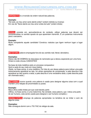 www.ResumosConcursos.hpg.com.br
 Resumo: Gramática Completa da Língua Portuguesa         – por   Carlos Alberto S. Baptista



HIPÉRBATO: é a inversão da ordem natural das palavras.

Exemplo:
"De tudo, ao meu amor serei atento antes" (ordem indireta ou inversa)
Em vez de "Serei atento ao meu amor antes de tudo" (ordem direta)



IRONIA: consiste em, aproveitando-se do contexto, utilizar palavras que devem ser
compreendidas no sentido oposto do que aparentam transmitir. É um poderoso instrumento
para o sarcasmo.

Exemplo:
Muito competente aquele candidato! Construiu viadutos que ligam nenhum lugar a lugar
algum.



METÁFORA: palavra empregada fora de seu sentido real, literal, denotativo.

Exemplos:
Eliana não SE DOBROU às desculpas do namorado que a deixou esperando por uma hora.
Ontem à noite choveu CANIVETES!

Na base de toda metáfora está um processo comparativo:
Senti a seda do seu rosto em meus dedos.
(Seda, na frase acima, é uma metáfora. Por trás do uso dessa palavra para indicar uma pele
extremamente agradável ao tato, há várias operações de comparação: a pele descrita é tão
agradável ao tato quanto a seda; a pele descrita é uma verdadeira seda; a pele descrita pode
ser chamada seda.)


METONÍMIA: ocorre quando uma palavra é usada para designar alguma coisa com a qual
mantém uma relação de proximidade ou posse.

Exemplo:
Meus olhos estão tristes por que você decidiu partir.
(Olhos, na frase acima, é uma metonímia. Na verdade, essa palavra, que indica uma parte
do ser humano, esta sendo usada para designar o ser humano completo.)

ONOMATOPÉIA: emprego de palavras apropriadas na tentativa de se imitar o som de
alguma coisa.

Exemplos:
Não conseguia dormir com o TIC-TAC do relógio da sala.


                                            60
 