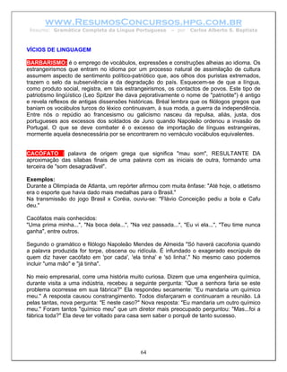 www.ResumosConcursos.hpg.com.br
 Resumo: Gramática Completa da Língua Portuguesa          – por   Carlos Alberto S. Baptista



VÍCIOS DE LINGUAGEM

BARBARISMO: é o emprego de vocábulos, expressões e construções alheias ao idioma. Os
estrangeirismos que entram no idioma por um processo natural de assimilação de cultura
assumem aspecto de sentimento político-patriótico que, aos olhos dos puristas extremados,
trazem o selo da subserviência e da degradação do país. Esquecem-se de que a língua,
como produto social, registra, em tais estrangeirismos, os contactos de povos. Este tipo de
patriotismo lingüístico (Leo Spitzer lhe dava pejorativamente o nome de "patriotite") é antigo
e revela reflexos de antigas dissensões históricas. Bréal lembra que os filólogos gregos que
baniam os vocábulos turcos do léxico continuavam, à sua moda, a guerra da independência.
Entre nós o repúdio ao francesismo ou galicismo nasceu da repulsa, aliás, justa, dos
portugueses aos excessos dos soldados de Juno quando Napoleão ordenou a invasão de
Portugal. O que se deve combater é o excesso de importação de línguas estrangeiras,
mormente aquela desnecessária por se encontrarem no vernáculo vocábulos equivalentes.


CACÓFATO : palavra de origem grega que significa "mau som", RESULTANTE DA
aproximação das sílabas finais de uma palavra com as iniciais de outra, formando uma
terceira de "som desagradável".

Exemplos:
Durante a Olimpíada de Atlanta, um repórter afirmou com muita ênfase: "Até hoje, o atletismo
era o esporte que havia dado mais medalhas para o Brasil."
Na transmissão do jogo Brasil x Coréia, ouviu-se: "Flávio Conceição pediu a bola e Cafu
deu."

Cacófatos mais conhecidos:
"Uma prima minha...", "Na boca dela...", "Na vez passada...", "Eu vi ela...", "Teu time nunca
ganha", entre outros.

Segundo o gramático e filólogo Napoleão Mendes de Almeida "Só haverá cacofonia quando
a palavra produzida for torpe, obscena ou ridícula. É infundado o exagerado escrúpulo de
quem diz haver cacófato em 'por cada', 'ela tinha' e 'só linha'." No mesmo caso podemos
incluir "uma mão" e "já tinha".

No meio empresarial, corre uma história muito curiosa. Dizem que uma engenheira química,
durante visita a uma indústria, recebeu a seguinte pergunta: "Que a senhora faria se este
problema ocorresse em sua fábrica?" Ela respondeu secamente: "Eu mandaria um químico
meu." A resposta causou constrangimento. Todos disfarçaram e continuaram a reunião. Lá
pelas tantas, nova pergunta: "E neste caso?" Nova resposta: "Eu mandaria um outro químico
meu." Foram tantos "químico meu" que um diretor mais preocupado perguntou: "Mas...foi a
fábrica toda?" Ela deve ter voltado para casa sem saber o porquê de tanto sucesso.




                                             64
 