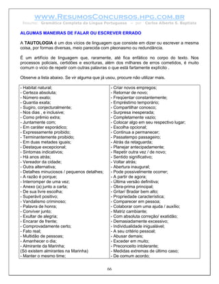 www.ResumosConcursos.hpg.com.br
 Resumo: Gramática Completa da Língua Portuguesa          – por   Carlos Alberto S. Baptista

ALGUMAS MANEIRAS DE FALAR OU ESCREVER ERRADO

A TAUTOLOGIA é um dos vícios de linguagem que consiste em dizer ou escrever a mesma
coisa, por formas diversas, meio parecida com pleonasmo ou redundância.

É um artifício de linguagem que, raramente, até fica enfático no corpo do texto. Nos
processos policiais, certidões e escrituras, além dos milhares de erros cometidos, é muito
comum o vicio de repetir com outras palavras o que está fartamente explícito .

Observe a lista abaixo. Se vir alguma que já usou, procure não utilizar mais.

- Habitat natural;                              - Criar novos empregos;
- Certeza absoluta;                             - Retornar de novo;
- Número exato;                                 - Freqüentar constantemente;
- Quantia exata;                                - Empréstimo temporário;
- Sugiro, conjecturalmente;                     - Compartilhar conosco;
- Nos dias , e inclusive;                       - Surpresa inesperada;
- Como prêmio extra;                            - Completamente vazio;
- Juntamente com;                               - Colocar algo em seu respectivo lugar;
- Em caráter esporádico;                        - Escolha opcional;
- Expressamente proibido;                       - Continua a permanecer;
- Terminantemente proibido;                     - Passatempo passageiro;
- Em duas metades iguais;                       - Atrás da retaguarda;
- Destaque excepcional;                         - Planejar antecipadamente;
- Sintomas indicativos;                         - Repetir outra vez / de novo;
- Há anos atrás;                                - Sentido significativo;
- Vereador da cidade;                           - Voltar atrás;
- Outra alternativa;                            - Abertura inaugural;
- Detalhes minuciosos / pequenos detalhes;      - Pode possivelmente ocorrer;
- A razão é porque;                             - A partir de agora;
- Interromper de uma vez;                       - Última versão definitiva;
- Anexo (a) junto a carta;                      - Obra-prima principal;
- De sua livre escolha;                         - Gritar/ Bradar bem alto;
- Superávit positivo;                           - Propriedade característica;
- Vandalismo criminoso;                         - Comparecer em pessoa;
- Palavra de honra;                             - Colaborar com uma ajuda / auxílio;
- Conviver junto;                               - Matriz cambiante;
- Exultar de alegria;                           - Com absoluta correção/ exatidão;
- Encarar de frente;                            - Demasiadamente excessivo;
- Comprovadamente certo;                        - Individualidade inigualável;
- Fato real;                                    - A seu critério pessoal;
- Multidão de pessoas;                          - Abusar demais;
- Amanhecer o dia;                              - Exceder em muito;
- Almirante da Marinha;                         - Preconceito intolerante;
(Só existem almirantes na Marinha)              - Medidas extremas de último caso;
- Manter o mesmo time;                          - De comum acordo;


                                              66
 