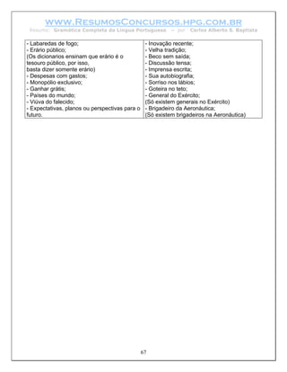 www.ResumosConcursos.hpg.com.br
 Resumo: Gramática Completa da Língua Portuguesa           – por   Carlos Alberto S. Baptista

- Labaredas de fogo;                             - Inovação recente;
- Erário público;                                - Velha tradição;
(Os dicionarios ensinam que erário é o           - Beco sem saída;
tesouro público, por isso,                       - Discussão tensa;
basta dizer somente erário)                      - Imprensa escrita;
- Despesas com gastos;                           - Sua autobiografia;
- Monopólio exclusivo;                           - Sorriso nos lábios;
- Ganhar grátis;                                 - Goteira no teto;
- Países do mundo;                               - General do Exército;
- Viúva do falecido;                             (Só existem generais no Exército)
- Expectativas, planos ou perspectivas para o    - Brigadeiro da Aeronáutica;
futuro.                                          (Só existem brigadeiros na Aeronáutica)




                                                67
 