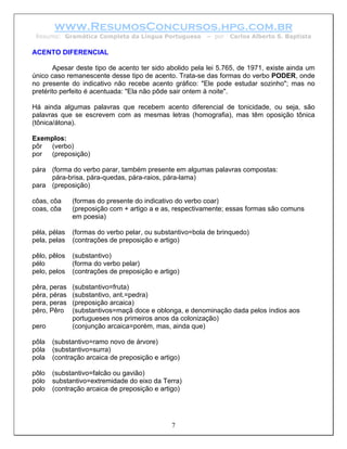 www.ResumosConcursos.hpg.com.br
 Resumo: Gramática Completa da Língua Portuguesa         – por   Carlos Alberto S. Baptista

ACENTO DIFERENCIAL

       Apesar deste tipo de acento ter sido abolido pela lei 5.765, de 1971, existe ainda um
único caso remanescente desse tipo de acento. Trata-se das formas do verbo PODER, onde
no presente do indicativo não recebe acento gráfico: "Ele pode estudar sozinho"; mas no
pretérito perfeito é acentuada: "Ela não pôde sair ontem à noite".

Há ainda algumas palavras que recebem acento diferencial de tonicidade, ou seja, são
palavras que se escrevem com as mesmas letras (homografia), mas têm oposição tônica
(tônica/átona).

Exemplos:
pôr (verbo)
por (preposição)

pára (forma do verbo parar, também presente em algumas palavras compostas:
     pára-brisa, pára-quedas, pára-raios, pára-lama)
para (preposição)

côas, côa     (formas do presente do indicativo do verbo coar)
coas, côa     (preposição com + artigo a e as, respectivamente; essas formas são comuns
              em poesia)

péla, pélas   (formas do verbo pelar, ou substantivo=bola de brinquedo)
pela, pelas   (contrações de preposição e artigo)

pêlo, pêlos   (substantivo)
pélo          (forma do verbo pelar)
pelo, pelos   (contrações de preposição e artigo)

pêra, peras   (substantivo=fruta)
péra, péras   (substantivo, ant.=pedra)
pera, peras   (preposição arcaica)
pêro, Pêro    (substantivos=maçã doce e oblonga, e denominação dada pelos índios aos
              portugueses nos primeiros anos da colonização)
pero          (conjunção arcaica=porém, mas, ainda que)

pôla   (substantivo=ramo novo de árvore)
póla   (substantivo=surra)
pola   (contração arcaica de preposição e artigo)

pôlo   (substantivo=falcão ou gavião)
pólo   substantivo=extremidade do eixo da Terra)
polo   (contração arcaica de preposição e artigo)




                                              7
 
