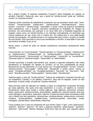 www.ResumosConcursos.hpg.com.br
 Resumo: Gramática Completa da Língua Portuguesa           – por   Carlos Alberto S. Baptista

diz o próprio Aurélio. O segundo substantivo ("correio") indica finalidade em relação ao
primeiro ("pombo"). Deduz-se, pois, que o plural de "pombo-correio" pode ser "pombos-
correio" ou "pombos-correios".

Vejamos outros exemplos de substantivos compostos que se encaixam nesse caso: "carro-
bomba", "homem-bomba", "público-alvo", "samba-enredo", "caminhão-tanque", "navio-
escola", "couve-flor", "banana-maçã", "saia-balão" e tantos outros de estrutura semelhante
(dois substantivos, com o segundo indicando semelhança ou finalidade em relação ao
primeiro). Um carro-bomba, por exemplo, é um carro feito com a finalidade específica de
explodir; assim como um homem-bomba é um indivíduo (normalmente um terrorista) que
amarra explosivos em seu corpo com o mesmo fim. Um público-alvo é uma determinada
parcela da população. Um samba-enredo é um samba feito para contar o enredo do desfile
de uma escola. Uma couve-flor é uma couve semelhante a uma flor. A saia-balão é uma saia
que lembra um balão. E por aí vai.

Sendo assim, o plural de cada um desses substantivos compostos apresenta-se desta
maneira:

"carros-bomba" ou "carros-bombas", "homens-bomba" ou "homens-bombas", "públicos-alvo"
ou "públicos-alvos", "sambas-enredo" ou "sambas-enredos", "caminhões-tanque" ou
"caminhões-tanques", "navios-escola" ou "navios-escolas", "couves-flor" ou "couves-flores",
"bananas-maçã" ou "bananas-maçãs", "saias-balão" ou "saias-balões".

Convém aproveitar a ocasião para lembrar que, quando o segundo substantivo não indica
semelhança ou finalidade em relação ao primeiro, só há uma possibilidade de plural:
flexionam-se os dois elementos. É o que ocorre com "cirurgião-dentista", "tio-avô", "tia-avó",
"tenente-coronel", "bicho-papão", "rainha-mãe", "decreto-lei" e tantos outros. Vamos ao
plural: "cirurgiões-dentistas" (ou "cirurgiães-dentistas"), "tios-avôs" (ou "tios-avós"), "tias-
avós", "tenentes-coronéis", "bichos-papões", "rainhas-mães", "decretos-leis".

Vejamos agora o caso de "cavalo-marinho". Trata-se de substantivo composto formado por
um substantivo ("cavalo") e um adjetivo ("marinho"). Aqui não há segredo: variam os dois
elementos. O plural, então, só pode ser "cavalos-marinhos".

Esse princípio pode ser aplicado em relação a todos os substantivos compostos formados
por duas palavras, das quais uma seja substantivo e a outra, um adjetivo ou numeral.
Encaixam-se nesse caso muitas e muitas palavras. Veja algumas: obra-prima, primeira-
dama, queixo-duro, primeiro-ministro, amor-perfeito, capitão-mor, cachorro-quente, boa-vida,
curta-metragem, quarta-feira, sexta-feira, bóia-fria. O plural de todos esses compostos é feito
com a flexão dos dois elementos: obras-primas, primeiras-damas, queixos-duros, primeiros-
ministros, amores-perfeitos, capitães-mores, cachorros-quentes, boas-vidas, curtas-
metragens, quartas-feiras, sextas-feiras, bóias-frias.

Tome cuidado com o caso de compostos em que entram "grão" e "grã", como "grão-duque",
"grã-fina", "grã-fino", "grã-cruz". Só varia o segundo elemento: "grão-duques", "grã-finas",
"grã-finos", "grã-cruzes". Merece destaque "terra-nova" (tipo de cão), que, segundo alguns


                                              72
 
