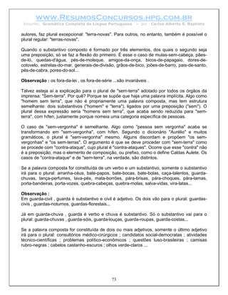 www.ResumosConcursos.hpg.com.br
 Resumo: Gramática Completa da Língua Portuguesa            – por     Carlos Alberto S. Baptista

autores, faz plural excepcional: "terra-novas". Para outros, no entanto, também é possível o
plural regular: "terras-novas".

Quando o substantivo composto é formado por três elementos, dos quais o segundo seja
uma preposição, só se faz a flexão do primeiro. É esse o caso de mulas-sem-cabeça, pães-
de-ló, quedas-d'água, pés-de-moleque, amigos-da-onça, bicos-de-papagaio, dores-de-
cotovelo, estrelas-do-mar, generais-de-divisão, grãos-de-bico, joões-de-barro, pais-de-santo,
pés-de-cabra, pores-do-sol...

Observação : os fora-da-lei , os fora-de-série ...são invariáveis .

Talvez esteja aí a explicação para o plural de "sem-terra" adotado por todos os órgãos da
imprensa: "Sem-terra". Por quê? Porque se supõe que haja uma palavra implícita. Algo como
"homem sem terra", que não é propriamente uma palavra composta, mas tem estrutura
semelhante: dois substantivos ("homem" e "terra"), ligados por uma preposição ("sem"). O
plural dessa expressão seria "homens sem terra", que acaba sendo reduzida para "sem-
terra", com hífen, justamente porque nomeia uma categoria específica de pessoas.

O caso de "sem-vergonha" é semelhante. Algo como "pessoa sem vergonha" acaba se
transformando em "sem-vergonha", com hífen. Segundo o dicionário "Aurélio" e muitos
gramáticos, o plural é "sem-vergonha" mesmo. Alguns discordam e propõem "os sem-
vergonhas" e "os sem-terras". O argumento é que se deve proceder com "sem-terra" como
se procede com "contra-ataque", cujo plural é "contra-ataques". Ocorre que esse "contra" não
é a preposição, mas o elemento de composição, ou prefixo, como o define Caldas Aulete. Os
casos de "contra-ataque" e de "sem-terra", na verdade, são distintos.

Se a palavra composta for constituída de um verbo e um substantivo, somente o substantivo
irá para o plural: arranha-céus, bate-papos, bate-bocas, bate-bolas, caça-talentos, guarda-
chuvas, lança-perfumes, lava-pés, mata-borrões, pára-brisas, pára-choques, pára-lamas,
porta-bandeiras, porta-vozes, quebra-cabeças, quebra-molas, salva-vidas, vira-latas...

Observação :
Em guarda-civil , guarda é substantivo e civil é adjetivo. Os dois vão para o plural: guardas-
civis , guardas-noturnos, guardas-florestais...

Já em guarda-chuva , guarda é verbo e chuva é substantivo. Só o substantivo vai para o
plural: guarda-chuvas , guarda-sóis, guarda-louças, guarda-roupas, guarda-costas...

Se a palavra composta for constituída de dois ou mais adjetivos, somente o último adjetivo
irá para o plural: consultórios médico-cirúrgicos ; candidatos social-democratas ; atividades
técnico-científicas ; problemas político-econômicos ; questões luso-brasileiras ; camisas
rubro-negras ; cabelos castanho-escuros ; olhos verde-claros ...




                                               73
 