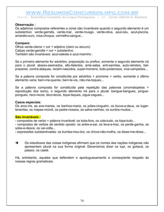 www.ResumosConcursos.hpg.com.br
 Resumo: Gramática Completa da Língua Portuguesa         – por   Carlos Alberto S. Baptista

Observação :
Os adjetivos compostos referentes a cores são invariáveis quando o segundo elemento é um
substantivo: verde-garrafa, verde-mar, verde-musgo, verde-oliva, azul-céu, azul-piscina,
amarelo-ouro, rosa-choque, vermelho-sangue...

Compare:
Olhos verde-claros = cor + adjetivo (claro ou escuro)
Calças verde-garrafa = cor + substantivo
Também são invariáveis: azul-celeste e azul-marinho .

Se o primeiro elemento for advérbio, preposição ou prefixo, somente o segundo elemento irá
para o plural: abaixo-assinados, alto-falantes, ante-salas, anti-semitas, auto-retratos, bel-
prazeres, contra-ataques, recém-nascidos, super-homens, todo-poderosos, vice-campeões...

Se a palavra composta for constituída por advérbio + pronome + verbo, somente o último
elemento varia: bem-me-queres, bem-te-vis, não-me-toques...

Se a palavra composta for constituída pela repetição das palavras (onomatopéias =
reprodução dos sons), o segundo elemento irá para o plural: bangue-bangues, pingue-
pongues, reco-recos, teco-tecos, tique-taques, zigue-zagues...

Casos especiais:
Os arco-íris, as ave-marias, os banhos-maria, os joões-ninguém, os louva-a-deus, os lugar-
tenentes, os mapas-múndi, os padre-nossos, as salve-rainhas, os surdos-mudos...

São invariáveis :
- compostos de verbo + palavra invariável: os bota-fora, os cola-tudo, os topa-tudo...
- compostos de verbos de sentido oposto: os entre-e-sai, os leva-e-traz, os perde-ganha, os
sobe-e-desce, os vai-volta...
- expressões substantivadas: os bumba-meu-boi, os chove-não-molha, os disse-me-disse...


      Os estudiosos das coisas indígenas afirmam que os nomes das nações indígenas não
      apresentam plural na sua forma original. Deveríamos dizer os tupi, os goitacá, os
      pataxó, os caeté.

Há, entretanto, aqueles que defendem o aportuguesamento e conseqüente respeito às
nossas regras gramaticais.




                                             74
 
