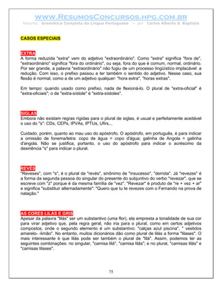 www.ResumosConcursos.hpg.com.br
 Resumo: Gramática Completa da Língua Portuguesa           – por   Carlos Alberto S. Baptista



CASOS ESPECIAIS


EXTRA
A forma reduzida "extra" vem do adjetivo "extraordinário". Como "extra" significa "fora de",
"extraordinário" significa "fora do ordinário", ou seja, fora do que é comum, normal, ordinário.
Por ser grande, a palavra "extraordinário" não fugiu de um processo lingüístico implacável: a
redução. Com isso, o prefixo passou a ter também o sentido do adjetivo. Nesse caso, sua
flexão é normal, como a de um adjetivo qualquer: "hora extra", "horas extras".

Em tempo: quando usado como prefixo, nada de flexioná-lo. O plural de "extra-oficial" é
"extra-oficiais"; o de "extra-sístole" é "extra-sístoles".



SIGLAS
Embora não existam regras rígidas para o plural de siglas, é usual e perfeitamente aceitável
o uso do "s": CDs, CEPs, IPVAs, IPTUs, Ufirs...

Cuidado, porém, quanto ao mau uso do apóstrofo. O apóstrofo, em português, é para indicar
a omissão de fonema/letra: copo de água = copo d'água; galinha de Angola = galinha
d'angola. Não se justifica, portanto, o uso do apóstrofo para indicar o acréscimo da
desinência "s" para indicar o plural.



REVÉS
"Reveses", com "s", é o plural de "revés", sinônimo de "insucesso", "derrota". Já "revezes" é
a forma da segunda pessoa do singular do presente do subjuntivo do verbo "revezar", que se
escreve com "z" porque é da mesma família de "vez". "Revezar" é produto de "re + vez + ar"
e significa "substituir alternadamente": "Quero que tu te revezes com o Fernando na prova de
natação."



AS CORES LILÁS E GRIS
Apesar da palavra "lilás" ser um substantivo (uma flor), ela empresta a tonalidade de sua cor
para virar adjetivo que, pela regra geral, não iria para o plural, como em certos adjetivos
compostos, onde o segundo elemento é um substantivo: "calças azul piscina", " vestidos
amarelo- -limão". No entanto, muitos dicionários dão como plural de lilás a forma "lilases". O
mais interessante é que lilás pode ser também o plural de "lilá". Assim, podemos ter as
seguintes combinações: no singular, "camisa lilá", "camisa lilás"; e no plural, "camisas lilás" e
"camisas lilases".




                                               75
 