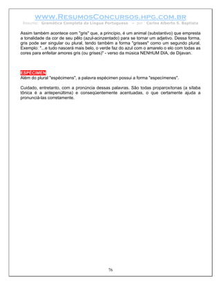 www.ResumosConcursos.hpg.com.br
 Resumo: Gramática Completa da Língua Portuguesa        – por   Carlos Alberto S. Baptista

Assim também acontece com "gris" que, a princípio, é um animal (substantivo) que empresta
a tonalidade da cor de seu pêlo (azul-acinzentado) para se tornar um adjetivo. Dessa forma,
gris pode ser singular ou plural, tendo também a forma "grisses" como um segundo plural.
Exemplo: "...e tudo nascerá mais belo, o verde faz do azul com o amarelo o elo com todas as
cores para enfeitar amores gris (ou grises)" - verso da música NENHUM DIA, de Dijavan.



ESPÉCIMEN
Além do plural "espécimens", a palavra espécimen possui a forma "especímenes".

Cuidado, entretanto, com a pronúncia dessas palavras. São todas proparoxítonas (a sílaba
tônica é a antepenúltima) e conseqüentemente acentuadas, o que certamente ajuda a
pronunciá-las corretamente.




                                            76
 