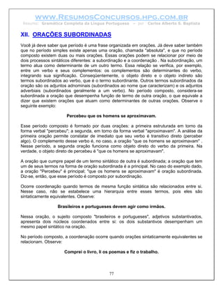 www.ResumosConcursos.hpg.com.br
 Resumo: Gramática Completa da Língua Portuguesa       – por   Carlos Alberto S. Baptista


XII. ORAÇÕES SUBORDINADAS
Você já deve saber que período é uma frase organizada em orações. Já deve saber também
que no período simples existe apenas uma oração, chamada "absoluta", e que no período
composto existem duas ou mais orações. Essas orações podem se relacionar por meio de
dois processos sintáticos diferentes: a subordinação e a coordenação . Na subordinação, um
termo atua como determinante de um outro termo. Essa relação se verifica, por exemplo,
entre um verbo e seus complementos: os complementos são determinantes do verbo,
integrando sua significação. Conseqüentemente, o objeto direto e o objeto indireto são
termos subordinados ao verbo, que é o termo subordinante. Outros termos subordinados da
oração são os adjuntos adnominais (subordinados ao nome que caracterizam) e os adjuntos
adverbiais (subordinados geralmente a um verbo). No período composto, considera-se
subordinada a oração que desempenha função de termo de outra oração, o que equivale a
dizer que existem orações que atuam como determinantes de outras orações. Observe o
seguinte exemplo:

                      Percebeu que os homens se aproximavam.

Esse período composto é formado por duas orações: a primeira estruturada em torno da
forma verbal "percebeu"; a segunda, em torno da forma verbal "aproximavam". A análise da
primeira oração permite constatar de imediato que seu verbo é transitivo direto (perceber
algo). O complemento desse verbo é, no caso, a oração "que os homens se aproximavam" .
Nesse período, a segunda oração funciona como objeto direto do verbo da primeira. Na
verdade, o objeto direto de percebeu é "que os homens se aproximavam".

A oração que cumpre papel de um termo sintático de outra é subordinada; a oração que tem
um de seus termos na forma de oração subordinada é a principal. No caso do exemplo dado,
a oração "Percebeu" é principal; "que os homens se aproximavam" é oração subordinada.
Diz-se, então, que esse período é composto por subordinação.

Ocorre coordenação quando termos de mesma função sintática são relacionados entre si.
Nesse caso, não se estabelece uma hierarquia entre esses termos, pois eles são
sintaticamente equivalentes. Observe:

                  Brasileiros e portugueses devem agir como irmãos.

Nessa oração, o sujeito composto "brasileiros e portugueses", adjetivos substantivados,
apresenta dois núcleos coordenados entre si: os dois substantivos desempenham um
mesmo papel sintático na oração.

No período composto, a coordenação ocorre quando orações sintaticamente equivalentes se
relacionam. Observe:

                     Comprei o livro, li os poemas e fiz o trabalho.



                                           77
 