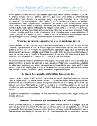 www.ResumosConcursos.hpg.com.br
 Resumo: Gramática Completa da Língua Portuguesa           – por   Carlos Alberto S. Baptista

Nesse período, há três orações, organizadas a partir das formas verbais "comprei", "li" e "fiz".
A análise dessas orações permite perceber que cada uma delas é sintaticamente
independente das demais: na primeira, ocorre um verbo transitivo direto (comprar)
acompanhado de seu respectivo objeto direto ("o livro"); na segunda, o verbo ler, também
transitivo direto, com o objeto direto "os poemas"; na terceira, outro verbo transitivo direto,
fazer, com o objeto direto "o trabalho". Nenhuma das três orações desempenha papel de
termo de outra. São orações sintaticamente independentes entre si e, por isso, coordenadas.
Nesse caso, o período é composto por coordenação. Note que a ordem das orações é fixada
por uma questão semântica e não sintática (os fatos indicados pelas orações obedecem à
ordem cronológica). Existem períodos compostos em que se verificam esses dois processos
de organização sintática, ou seja, a subordinação e a coordenação. Observe:

         Percebi que os homens se aproximavam e saí em desabalada carreira.

Nesse período, há três orações, organizadas respectivamente a partir das formas verbais
"percebi", "aproximavam" e "saí". A oração organizada em torno de percebi tem como objeto
direto a oração "que os homens se aproximavam" (perceber algo); "que os homens se
aproximavam", portanto, é oração subordinada a percebi. Entre as orações organizadas em
torno de percebi e saí, a relação é de coordenação, já que uma não desempenha papel de
termo da outra. O período é composto por coordenação e subordinação.

As orações subordinadas se dividem em três grupos, de acordo com a função sintática que
desempenham e a classe de palavras a que equivalem. Podem ser substantivas, adjetivas
ou adverbiais. Mais uma vez, valem os conceitos morfossintáticos, que, como você já deve
saber, combinam a morfologia e a sintaxe. Para notar as diferenças que existem entre esses
três tipos de orações, tome como base a análise de um período simples:

               Só depois disso percebi a profundidade das palavras dele.

Nessa oração, o sujeito é "eu", implícito na terminação verbal. "A profundidade das palavras
dele" é objeto direto da forma verbal percebi. O núcleo do objeto direto é profundidade.
Subordinam-se ao núcleo desse objeto os adjuntos adnominais "a" e "das palavras dele". No
adjunto adnominal "das palavras dele", o núcleo é o substantivo palavras, ao qual se
prendem os adjuntos adnominais "as" e "dele". "Só depois disso" é adjunto adverbial de
tempo.

É possível transformar a expressão "a profundidade das palavras dele", objeto direto, em
oração. Observe:

             Só depois disso percebi que as palavras dele eram profundas.

Nesse período composto, o complemento da forma verbal percebi é a oração "que as
palavras dele eram profundas". Ocorre aqui um período composto por subordinação, em que
uma oração desempenha a função de objeto direto do verbo da outra. O objeto direto é uma
função substantiva da oração, ou seja, é função desempenhada por substantivos e palavras



                                              78
 