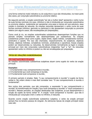 www.ResumosConcursos.hpg.com.br
 Resumo: Gramática Completa da Língua Portuguesa         – por   Carlos Alberto S. Baptista

uma forma verbal do modo indicativo ou do subjuntivo e que são introduzidas, na maior parte
dos casos, por conjunção subordinativa ou pronome relativo.

No segundo período, a oração subordinada "ser ela a mulher ideal" apresenta o verbo numa
de suas formas nominais (no caso, infinitivo) e não é introduzida por conjunção subordinativa
ou pronome relativo. Justamente por apresentar uma peça a menos em sua estrutura, essa
oração é chamada de reduzida. As orações reduzidas apresentam o verbo numa de suas
formas nominais (infinitivo, gerúndio ou particípio) e não apresentam conjunção ou pronome
relativo (em alguns casos, são encabeçadas por preposições).

Como você já viu, as orações subordinadas substantivas desempenham funções que no
período simples normalmente são desempenhadas por substantivos. As orações
substantivas podem atuar como sujeito, objeto direto, objeto indireto, complemento nominal,
predicativo e aposto. Por isso são chamadas, respectivamente, de subjetivas, objetivas
diretas, objetivas indiretas, completivas nominais, predicativas e apositivas. Essas orações
podem ser desenvolvidas ou reduzidas. As desenvolvidas normalmente se ligam à oração
principal por meio das conjunções subordinativas integrantes "que" e "se". As reduzidas
apresentam verbo no infinitivo e podem ou não ser encabeçadas por preposição.


TIPOS DE ORAÇÕES SUBORDINADAS

SUBSTANTIVAS SUBJETIVAS
As orações subordinadas substantivas subjetivas atuam como sujeito do verbo da oração
principal.

Exemplos:
1. É fundamental o seu comparecimento à reunião.
2. É fundamental que você compareça à reunião.
3. É fundamental você comparecer à reunião.

O primeiro período é simples. Nele, "o seu comparecimento à reunião" é sujeito da forma
verbal é. Na ordem direta é mais fácil constatar isso: "O seu comparecimento à reunião é
fundamental".

Nos outros dois períodos, que são compostos, a expressão "o seu comparecimento             a
reunião" foi transformada em oração ("que você compareça a reunião" e "você comparecer     à
reunião"). Nesses períodos, as orações destacadas são subjetivas, já que desempenham       a
função de sujeito da forma verbal "é". A oração "você comparecer à reunião", que não       é
introduzida por conjunção e tem o verbo no infinitivo, é reduzida.

Quando ocorre oração subordinada substantiva subjetiva, o verbo da oração principal
sempre fica na terceira pessoa do singular. As estruturas típicas da oração principal nesse
caso são:




                                             80
 