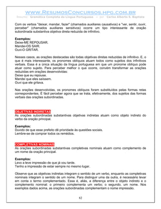 www.ResumosConcursos.hpg.com.br
 Resumo: Gramática Completa da Língua Portuguesa         – por   Carlos Alberto S. Baptista

Com os verbos "deixar, mandar, fazer" (chamados auxiliares causativos) e "ver, sentir, ouvir,
perceber" (chamados auxiliares sensitivos) ocorre um tipo interessante de oração
subordinada substantiva objetiva direta reduzida de infinitivo.

Exemplos:
Deixe-ME REPOUSAR.
Mandei-OS SAIR.
Ouvi-O GRITAR.

Nesses casos, as orações destacadas são todas objetivas diretas reduzidas de infinitivo. E, o
que é mais interessante, os pronomes oblíquos atuam todos como sujeitos dos infinitivos
verbais. Essa é a única situação da língua portuguesa em que um pronome oblíquo pode
atuar como sujeito. Para perceber melhor o que ocorre, convém transformar as orações
reduzidas em orações desenvolvidas:
Deixe que eu repouse.
Mandei que eles saíssem.
Ouvi que ele gritava.

Nas orações desenvolvidas, os pronomes oblíquos foram substituídos pelas formas retas
correspondentes. É fácil perceber agora que se trata, efetivamente, dos sujeitos das formas
verbais das orações subordinadas.



OBJETIVAS INDIRETAS
As orações subordinadas substantivas objetivas indiretas atuam como objeto indireto do
verbo da oração principal.

Exemplos:
Duvido de que esse prefeito dê prioridade às questões sociais.
Lembre-se de comprar todos os remédios.


COMPLETIVAS NOMINAIS
As orações subordinadas substantivas completivas nominais atuam como complemento de
um nome da oração principal.

Exemplos:
Levo a leve impressão de que já vou tarde.
Tenho a impressão de estar sempre no mesmo lugar.

Observe que as objetivas indiretas integram o sentido de um verbo, enquanto as completivas
nominais integram o sentido de um nome. Para distinguir uma da outra, é necessário levar
em conta o termo complementado. Essa é, aliás, a diferença entre o objeto indireto e o
complemento nominal: o primeiro complementa um verbo; o segundo, um nome. Nos
exemplos dados acima, as orações subordinadas complementam o nome impressão.


                                             82
 
