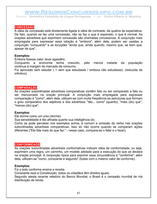 www.ResumosConcursos.hpg.com.br
 Resumo: Gramática Completa da Língua Portuguesa        – por   Carlos Alberto S. Baptista



CONCESSÃO
A idéia de concessão está diretamente ligada à idéia de contraste, de quebra de expectativa.
De fato, quando se faz uma concessão, não se faz o que é esperado, o que é normal. As
orações adverbiais que exprimem concessão são chamadas concessivas. A conjunção mais
empregada para expressar essa relação é "embora"; além dela, podem ser usadas a
conjunção "conquanto" e as locuções "ainda que, ainda quando, mesmo que, se bem que,
apesar de que".

Exemplos:
Embora fizesse calor; levei agasalho.
Conquanto a economia tenha crescido, pelo menos metade da população
continua à margem do mercado de consumo.
Foi aprovado sem estudar ( = sem que estudasse / embora não estudasse). (reduzida de
infinitivo)



COMPARAÇÃO
As orações subordinadas adverbiais comparativas contêm fato ou ser comparado a fato ou
ser mencionado na oração principal. A conjunção mais empregada para expressar
comparação é "como"; além dela, utilizam-se com muita freqüência as estruturas que formam
o grau comparativo dos adjetivos e dos advérbios: "tão... como" (quanto), "mais (do) que",
"menos (do) que".

Exemplos:
Ele dorme como um urso (dorme).
Sua sensibilidade é tão afinada quanto sua inteligência (é).
Como se pode perceber nos exemplos acima, é comum a omissão do verbo nas orações
subordinadas adverbiais comparativas. Isso só não ocorre quando se comparam ações
diferentes ("Ela fala mais do que faz." - nesse caso, compara-se o falar e o fazer).



CONFORMIDADE
As orações subordinadas adverbiais conformativas indicam idéia de conformidade, ou seja,
exprimem uma regra, um caminho, um modelo adotado para a execução do que se declara
na oração principal. A conjunção típica para exprimir essa circunstância é "conforme"; além
dela, utilizam-se "como, consoante e segundo" (todas com o mesmo valor de conforme).

Exemplos:
Fiz o bolo conforme ensina a receita.
Consoante reza a Constituição, todos os cidadãos têm direitos iguais.
Segundo atesta recente relatório do Banco Mundial, o Brasil é o campeão mundial de má
distribuição de renda.



                                            87
 