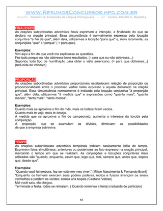 www.ResumosConcursos.hpg.com.br
 Resumo: Gramática Completa da Língua Portuguesa        – por   Carlos Alberto S. Baptista



FINALIDADE
As orações subordinadas adverbiais finais exprimem a intenção, a finalidade do que se
declara na oração principal. Essa circunstância é normalmente expressa pela locução
conjuntiva "a fim de que"; além dela, utilizam-se a locução "para que" e, mais raramente, as
conjunções "que" e "porque" ( = para que).

Exemplos:
Vim aqui a fim de que você me explicasse as questões.
Fez tudo porque eu não obtivesse bons resultados. (- para que eu não obtivesse...)
Suportou todo tipo de humilhação para obter o visto americano. (= para que obtivesse...)
(reduzida de infinitivo)



PROPORÇÃO
As orações subordinadas adverbiais proporcionais estabelecem relação de proporção ou
proporcionalidade entre o processo verbal nelas expresso e aquele declarado na oração
principal. Essa circunstância normalmente é indicada pela locução conjuntiva "à proporção
que"; além dela, utilizam-se "à medida que" e expressões como "quanto mais", "quanto
menos", "tanto mais", "tanto menos".

Exemplos:
Quanto mais se aproxima o fim do mês, mais os bolsos ficam vazios.
Quanto mais te vejo, mais te desejo.
À medida que se aproxima o fim do campeonato, aumenta o interesse da torcida pela
competição.
À proporção que se acumulam as dívidas, diminuem as possibilidades
de que a empresa sobreviva.



TEMPO
As orações subordinadas adverbiais temporais indicam basicamente idéia de tempo.
Exprimem fatos simultâneos, anteriores ou posteriores ao fato expresso na oração principal,
marcando o tempo em que se realizam. As conjunções e locuções conjuntivas mais
utilizadas são "quando, enquanto, assim que, logo que, mal, sempre que, antes que, depois
que, desde que".

Exemplos:
"Quando você foi embora, fez-se noite em meu viver." (Milton Nascimento & Fernando Brant)
"Enquanto os homens exercem seus podres poderes, motos e fuscas avançam os sinais
vermelhos e perdem os verdes: somos uns boçais (Caetano Veloso)
Mal você saiu, ela chegou.
Terminada a festa, todos se retiraram. ( Quando terminou a festa) (reduzida de particípio)



                                            88
 