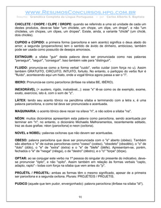 www.ResumosConcursos.hpg.com.br
 Resumo: Gramática Completa da Língua Portuguesa         – por   Carlos Alberto S. Baptista

CHICLETE / CHOPE / CLIPE / DROPE: quando se referindo a uma só unidade de cada um
destes produtos, deve-se falar "um chiclete, um chope, um clipe, um drope", e não "um
chicletes, um chopes, um clipes, um dropes". Existe, ainda, a variante "chiclé" (um chiclé,
dois chiclés).

CUPIDO e CÚPIDO: a primeira forma (paroxítona e sem acento) significa o deus alado do
amor; a segunda (proparoxítona) tem o sentido de ávido de dinheiro, ambicioso, também
pode ser usada como possuído de desejos amorosos.

EXTINGUIR: a sílaba "guir" desta palavra deve ser pronunciada como nas palavras
"perseguir", "seguir", "conseguir". Isso também vale para "distinguir".

FLUIDO: pronuncia-se como a forma verbal "cuido", verbo cuidar (com força no u). Assim
também GRATUITO, CIRCUITO, INTUITO, fortuito. No entanto, o partiçipio do verbo fluir é
"fluído", acontecendo aqui um hiato, onde a vogal tônica agora passa a ser o "í".

IBERO: Pronuncia-se como paroxítona (ênfase na sílaba BE, IBÉRO).

INEXORÁVEL (= austero, rígido, inabalável...): esse "x" lê-se como os de exemplo, exame,
exato, exercício, isto é, com o som de "z".

LÁTEX: tendo seu acento tônico na penúltima sílaba e terminando com a letra x, é uma
palavra paroxítona, e como tal deve ser pronunciada e acentuada.

MAQUINARIA: o acento tônico deve recair na sílava "ri", e não sobre a sílaba "na".

NÉON: muitos dicionários apresentam esta palavra como paroxítona, sendo acentuada por
terminar em "n"; no entanto, o dicionário Michaelis Melhoramentos, recentemente editado,
traz as duas grafias: néon (paroxítona) e neon (oxítona).

NOVEL e NOBEL: palavras oxítonas que não devem ser acentuadas.

OBESO: palavra paroxítona que deve ser pronunciada com o "e" aberto (obéso). Também
são abertos o "e" de outras paroxítonas como "coeso" (coéso), "obsoleto" (obsoléto), o "o" de
"dolo" (dólo), o "e" de "extra" (éxtra) e o "e" de "blefe" (bléfe). Apresentam-se, porém,
fechados o "e" de "nesga" (nêsga), o de "destro" (dêstro), e o "o" "torpe" (tôrpe).

OPTAR: ao se conjugar este verbo na 1ª pessoa do singular do presente do indicativo, deve-
se pronunciar "ópto", e não "opito". Assim também em relação às formas verbais "capto,
adapto, rapto" - todas com força na sílaba que vem antes do "p".

PROJÉTIL / PROJETIL: ambas as formas têm o mesmo significado, apesar de a primeira
ser paroxítona e a segunda oxítona. Plurais: PROJÉTEIS / PROJETIS.

PUDICO (aquele que tem pudor, envergonhado): palavra paroxítona (ênfase na sílaba "di").



                                             91
 