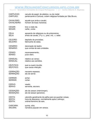 www.ResumosConcursos.hpg.com.br
Resumo: Gramática Completa da Língua Portuguesa           – por     Carlos Alberto S. Baptista

CARTUCHO:       canudo de papel, de plástico, ou de metal;
CARTUXO:        pertencente à Cartuxa, ordem religiosa fundada por São Bruno.

CAVALEIRO:      aquele que anda a cavalo;
CAVALHEIRO:     homem de boas maneiras.

CEGAR:          tirar a visão de;
SEGAR:          ceifar, cortar.

CELA:           aposento de religiosos ou de prisioneiros;
SELA:           arreio de cavalo, 3ª p. s., pres. ind., v. selar.

CELEIRO:        depósito de provisões;
SELEIRO:        fabricante de selas.

CENÁRIO:        decoração de teatro;
SENÁRIO:        que consta de seis unidades.

CENSO:          recensseamento;
SENSO:          juízo claro.

CENSUAL:        relativo ao censo;
SENSUAL:        relativo aos sentidos.

CÉ(P)TICO:      que ou quem duvida;
SÉ(P)TICO:      que causa infecção.

CERRAÇÃO:       nevoeiro espesso;
SERRAÇÃO:       ato de serrar.

CERRAR:         echar;
SERRAR:         cortar.

CERVO:          veado;
SERVO:          servente, escravo.

CESSAÇÃO:       ato de cessar (interromper);
SESSAÇÃO:       ato de sessar (peneirar).

CESTA:          utensílio geralmente de palha para se guardar coisas;
SESTA:          hora de descanço, normalmente após o almoço;
SEXTA:          ordinal feminino de seis.

CHÁCARA:        quinta, sítio;
XÁCARA:         narrativa popular em versos.



                                            95
 